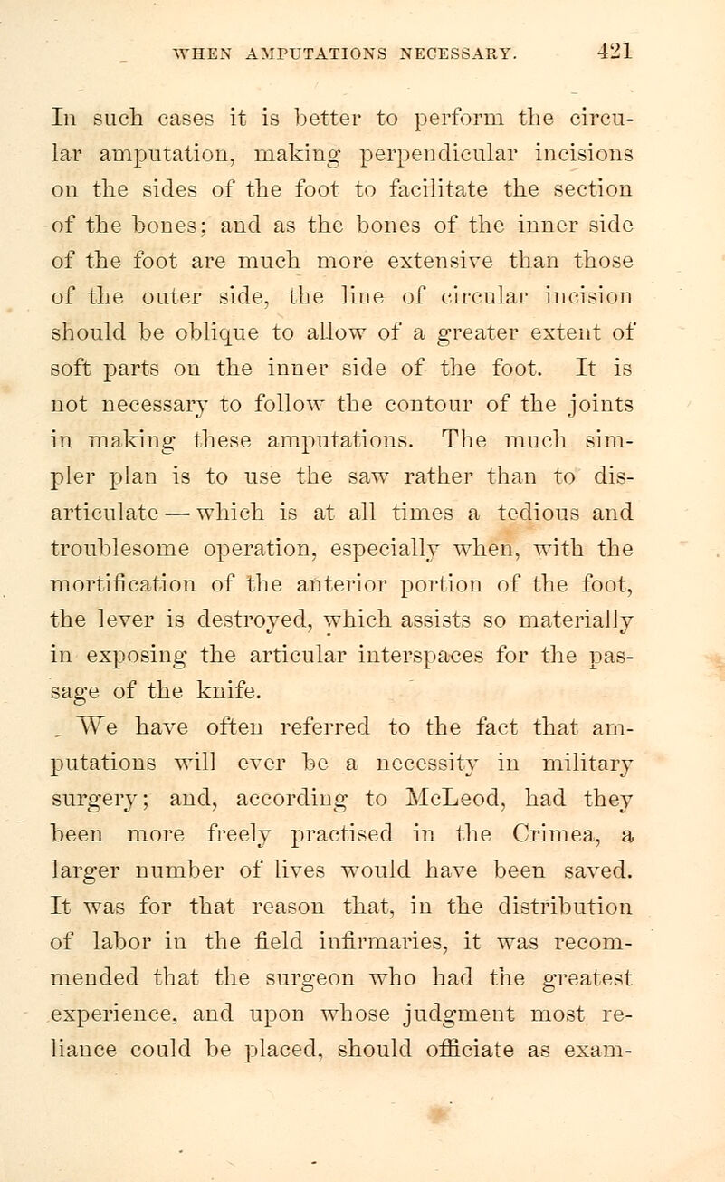 In such cases it is better to perform the circu- lar amputation, making perpendicular incisions on the sides of the foot to facilitate the section of the hones; and as the bones of the inner side of the foot are much more extensive than those of the outer side, the line of circular incision should be oblique to allow of a greater extent of soft parts on the inner side of the foot. It is not necessary to follow the contour of the joints in making these amputations. The much sim- pler plan is to use the saw rather than to dis- articulate— which is at all times a tedious and troublesome operation, especially when, with the mortification of the anterior portion of the foot, the lever is destroyed, which assists so materially in exposing the articular interspaces for the pas- sage of the knife. We have often referred to the fact that am- putations will ever be a necessity in military surgery; and, according to McLeod, had they been more freely practised in the Crimea, a larger number of lives would have been saved. It was for that reason that, in the distribution of labor in the field infirmaries, it was recom- mended that the surgeon who had the greatest experience, and upon whose judgment most re- liance could be placed, should officiate as exam-