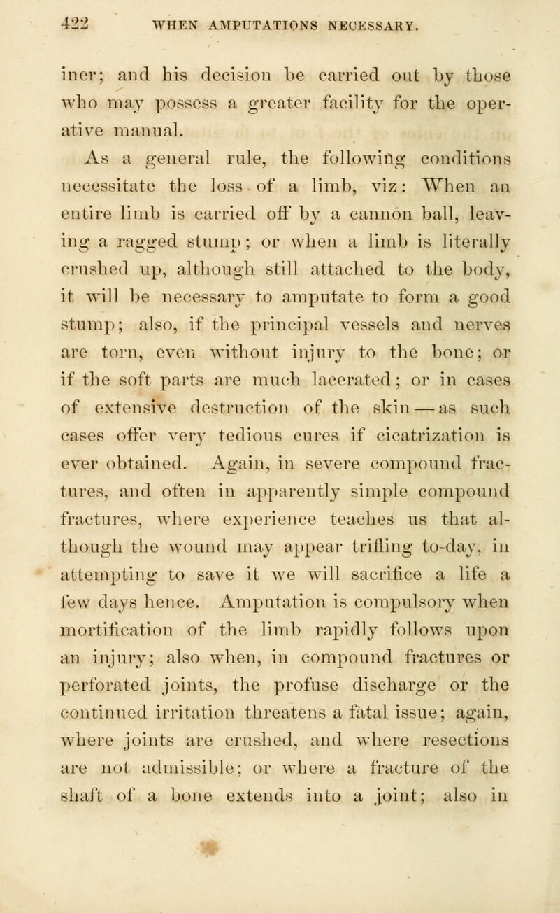 iner; and his decision be carried out by those who may possess a greater facility for the oper- ative manual. As a general rule, the following conditions necessitate the loss of a limb, viz: When an entire limb is carried off by a cannon ball, leav- ing a ragged stump; or when a limb is literally crushed up, although still attached to the body, it will be necessary to amputate to form a good stump; also, if the principal vessels and nerves are torn, even without injury to the bone; or if the soft parts are much lacerated; or in cases of extensive destruction of the skin — as such cases offer very tedious cures if cicatrization is ever obtained. Again, in severe compound frac- tures, and often in apparently simple compound fractures, where experience teaches us that al- though the wound may appear trifling to-day, in attempting to save it we will sacrifice a life a few days hence. Amputation is compulsory when mortification of the limb rapidly follows upon an injury; also when, in compound fractures or perforated joints, the profuse discharge or the continued irritation threatens a fatal issue; again, where joints are crushed, and where resections are not admissible; or where a fracture of the shaft of a bone extends into a joint; also in