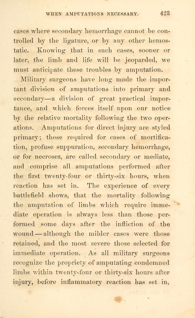 cases where secondary hemorrhage cannot be con- trolled by the ligature, or by any other hemos- tatic. Knowing that in such cases, sooner or later, the limb and life will be jeoparded, wre must anticipate these troubles by amputation. Military surgeons have long made the impor- tant division of amputations into primary and secondary—a division of great practical impor- tance, and which forces itself upon our notice by the relative mortality following the two oper- ations. Amputations for direct injury are styled primary; those required for cases of mortifica- tion, profuse suppuration, secondary hemorrhage, or for necroses, are called secondary or mediate, and comprise all amputations performed after the first twenty-four or thirty-six hours, when reaction has set in. The experience of every battlefield shows, that the mortality following the amputation of limbs which require imme- diate operation is always less than those per- formed some clays after the infliction of the wound — although the milder cases were those retained, and the most severe those selected for immediate operation. As all military surgeons recognize the propriety of amputating condemned limbs within twenty-four or thirty-six hours after injury, before inflammatory reaction has set in,