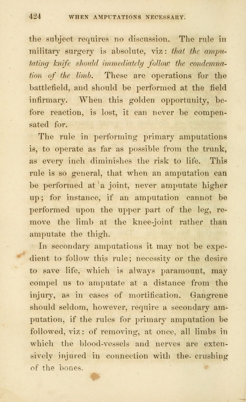 the subject requires no discussion. The rule in military surgery is absolute, viz: that the ampu- tating knife should immediately follow the condemna- tion of the limb. These are operations for the battlefield, and should be performed at the field infirmary. When this golden opportunity, be- fore reaction, is lost, it can never be compen- sated for. The rule in performing primary amputations is, to operate as far as possible from the trunk, as every inch diminishes the risk to life. This rule is so general, that when an amputation can be performed at a joint, never amputate higher up; for instance, if an amputation cannot be performed upon the upper part of the leg, re- move the limb at the knee-joint rather than amputate the thigh. In secondary amputations it may not be expe- dient to follow this rule; necessity or the desire to save life, which is always paramount, may compel us to amputate at a distance from the injury, as in cases of mortification. Gangrene should seldom, however, require a secondary am- putation, if the rules for primary amputation be followed, viz: of removing, at once, all limbs in which the blood-vessels and nerves are exten- sively injured in connection with the. crushing of the bones.