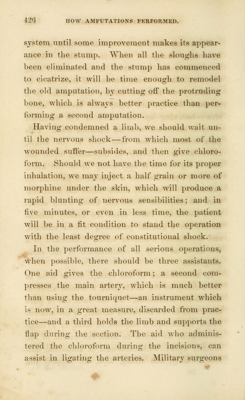 system until some improvement makes its appear- ance in the stump. When all the sloughs have been eliminated and the stump has commenced to cicatrize, it will be time enough to remodel the old amputation, by cutting off the protruding bone, which is always better practice than per- forming a second amputation. Having condemned a limb, we should wait un- til the nervous shock — from which most of the wounded suffer—subsides, and then give chloro- form. Should we not have the time for its proper inhalation, we may inject a half grain or more of morphine under the skin, which will produce a rapid blunting of nervous sensibilities; and in five minutes, or even in less time, the patient will be in a fit condition to stand the operation with the least degree of constitutional shock. In the performance of all serious operations, when possible, there should be three assistants. One aid gives the chloroform; a second com- presses the main artery, which is much better than using the tourniquet—an instrument which is now, in a great measure, discarded from prac- tice—and a third holds the limb and supports the flap during the section. The aid who adminis- tered the chloroform during the incisions, can assist in ligating the arteries. Military surgeons