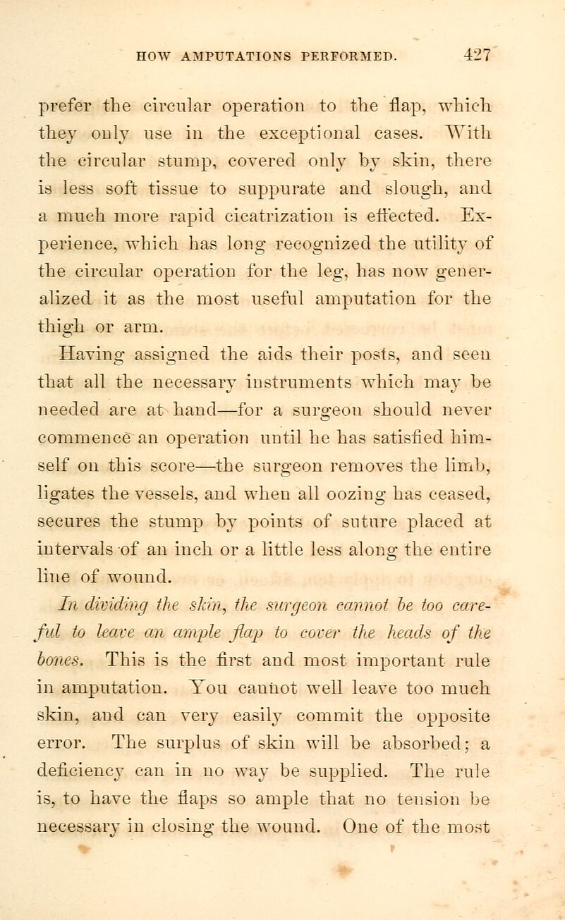 prefer the circular operation to the flap, which they only use in the exceptional cases. With the circular stump, covered only by skin, there is less soft tissue to suppurate and slough, and a much more rapid cicatrization is effected. Ex- perience, which has long recognized the utility of the circular operation for the leg, has now gener- alized it as the most useful amputation for the thigh or arm. Having assigned the aids their posts, and seen that all the necessary instruments which may he needed are at hand—for a surgeon should never commence an operation until he has satisfied him- self on this score—the surgeon removes the limb, ligates the vessels, and when all oozing has ceased, secures the stump by points of suture placed at intervals of an inch or a little less along the entire line of wound. In dividing the skin, the surgeon cannot be too care- ful to leave an ample flap to cover the heads of the bones. This is the first and most important rule in amputation. You cannot well leave too much skin, and can very easily commit the opposite error. The surplus of skin will be absorbed; a deficiency can in no way be supplied. The rule is, to have the flaps so ample that no tension be necessary in closing the wound. One of the most