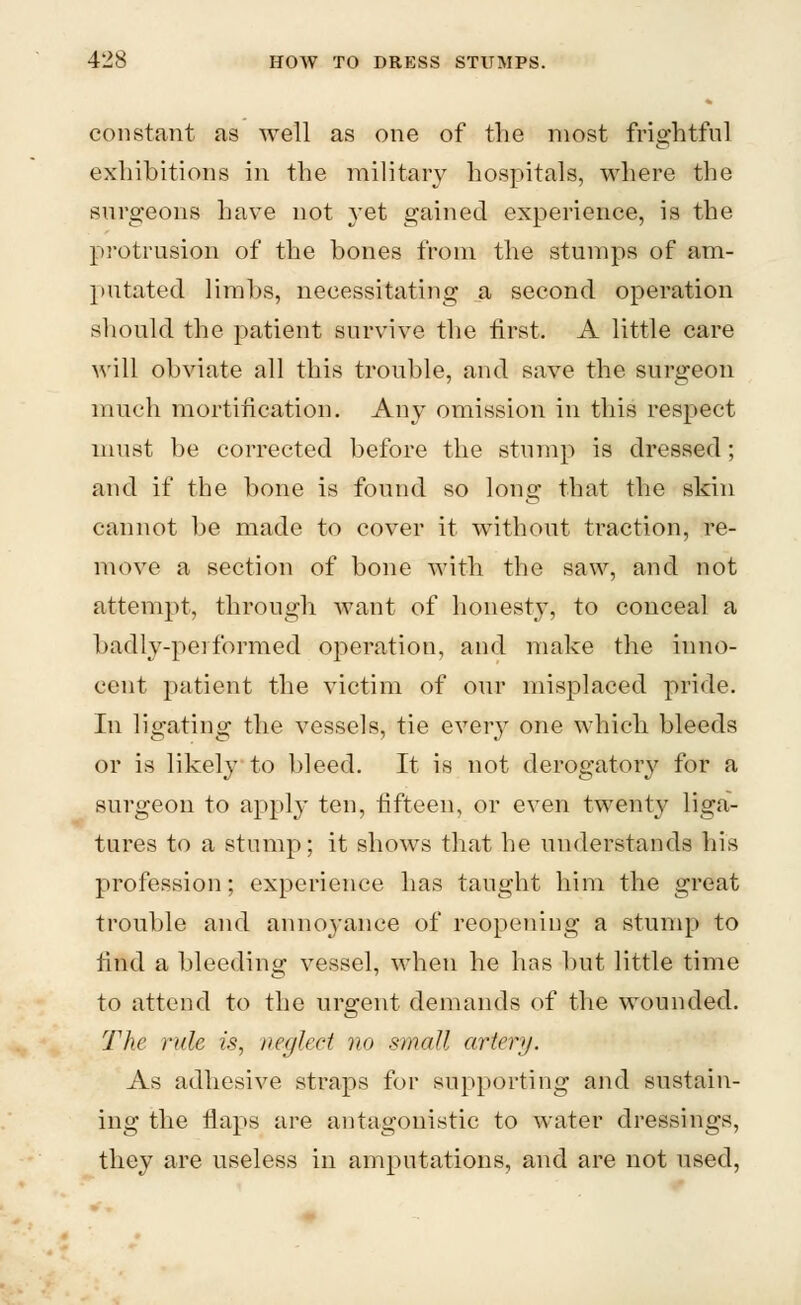 constant as well as one of the most frightful exhibitions in the military hospitals, where the surgeons have not yet gained experience, is the protrusion of the bones from the stumps of am- putated limbs, necessitating a second operation should the patient survive the first. A little care will obviate all this trouble, and save the surgeon much mortification. Any omission in this respect must be corrected before the stump is dressed; and if the bone is found so long that the skin cannot be made to cover it without traction, re- move a section of bone with the saw, and not attempt, through want of honesty, to conceal a badly-performed operation, and make the inno- cent patient the victim of our misplaced pride. In ligating the vessels, tie ever}r one which bleeds or is likely to bleed. It is not derogatory for a surgeon to apply ten, fifteen, or even twenty liga- tures to a stump; it shows that he understands his profession; experience has taught him the great trouble and anno^yance of reopening a stump to find a bleeding vessel, when he has but little time to attend to the urgent demands of the wounded. The rule is, neglect no small artery. As adhesive straps for supporting and sustain- ing the flaps are antagonistic to water dressings, they are useless in amputations, and are not used,