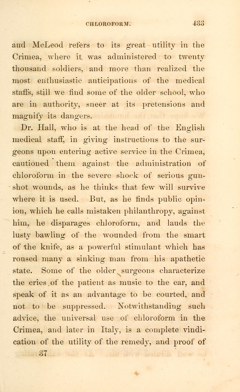 and McLeod refers to its great utility in the Crimea, where it. was administered to twenty thousand soldiers, and more than realized the most enthusiastic anticipations of the medical staffs, still we find some of the older school, who are in authority, sneer at its pretensions and magnify its dangers. Dr. Hall, who is at the head of the English medical staff, in giving instructions to the sur- geons upon entering active service in the Crimea, cautioned them against the administration of chloroform in the severe shock of serious gun- shot wounds, as he thinks that few will survive where it is used. But, as he finds public opin- ion, which he calls mistaken philanthropy, against him, he disparages chloroform, and lauds the lustv bawling of the wounded from the smart of the knife, as a powerful stimulant which has roused many a sinking man from his apathetic state. Some of the older surgeons characterize the cries.of the patient as music to the ear, and speak of it as an advantage to be courted, and not to be suppressed. ISTotwithstanding such advice, the universal use of chloroform in the Crimea, and later in Italy, is a complete vindi- cation of the utility of the remedy, and proof of 37