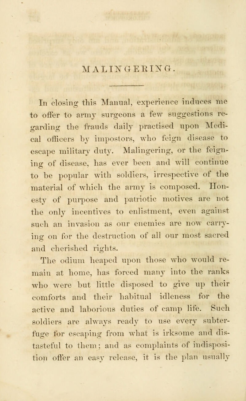 MALINGERING In closing this Manual, experience induces me to offer to army surgeons a few suggestions re- garding the frauds daily practised upon Medi- cal officers by impostors, who feign disease to escape military duty. Malingering, or the feign- ing of disease, has ever been and will continue to be popular with soldiers, irrespective of the material of which the army is composed. Hon- esty of purpose and patriotic motives are not the only incentives to enlistment, even against such an invasion as our enemies are now carry- ing on for the destruction of all our most sacred and cherished rights. The odium heaped upon those who would re- main at home, has forced many into the ranks who were but little disposed to give up their comforts and their habitual idleness for the active and laborious duties of camp life. Such soldiers are always ready to use every subter- fuge for escaping from what is irksome and dis- tasteful to them; and as complaints of indisposi- tion offer an easy release, it is the plan usually