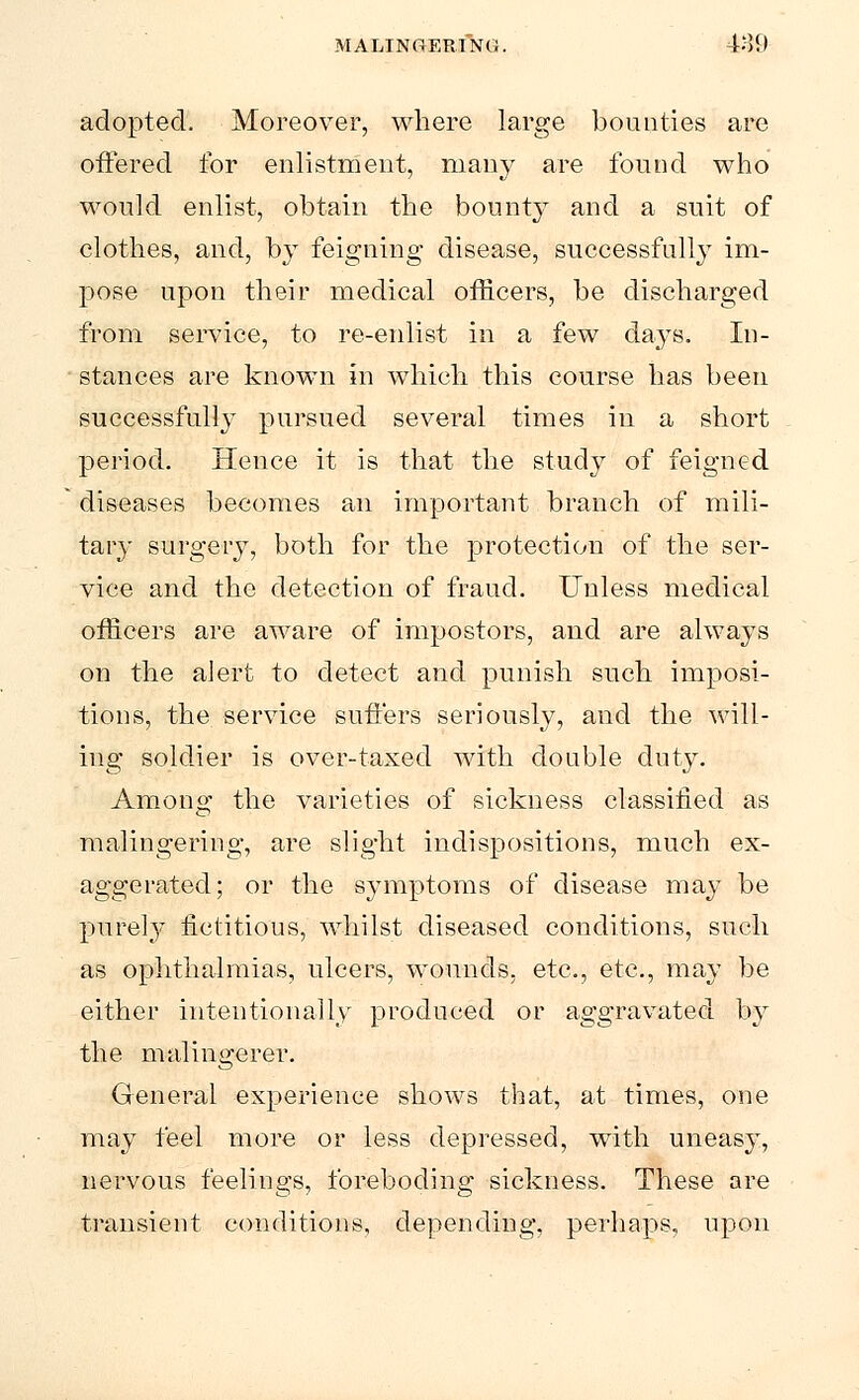 adopted. Moreover, where large bounties are offered for enlistment, many are found who would enlist, obtain the bounty and a suit of clothes, and, by feigning disease, successfully im- pose upon their medical officers, be discharged from service, to re-enlist in a few days. In- stances are known in which this course has been successfully pursued several times in a short period. Hence it is that the study of feigned diseases becomes an important branch of mili- tary surgery, both for the protection of the ser- vice and the detection of fraud. Unless medical officers are aware of impostors, and are always on the alert to detect and punish such imposi- tions, the service suffers seriously, and the will- ing soldier is over-taxed with double duty. Among the varieties of sickness classified as malingering, are slight indispositions, much ex- aggerated; or the symptoms of disease may be purely fictitious, whilst diseased conditions, such as ophthalmias, ulcers, wounds, etc., etc., may be either intentionally produced or aggravated by the malingerer. General experience shows that, at times, one may feel more or less depressed, with uneasy, nervous feelings, foreboding sickness. These are transient conditions, depending, perhaps, upon