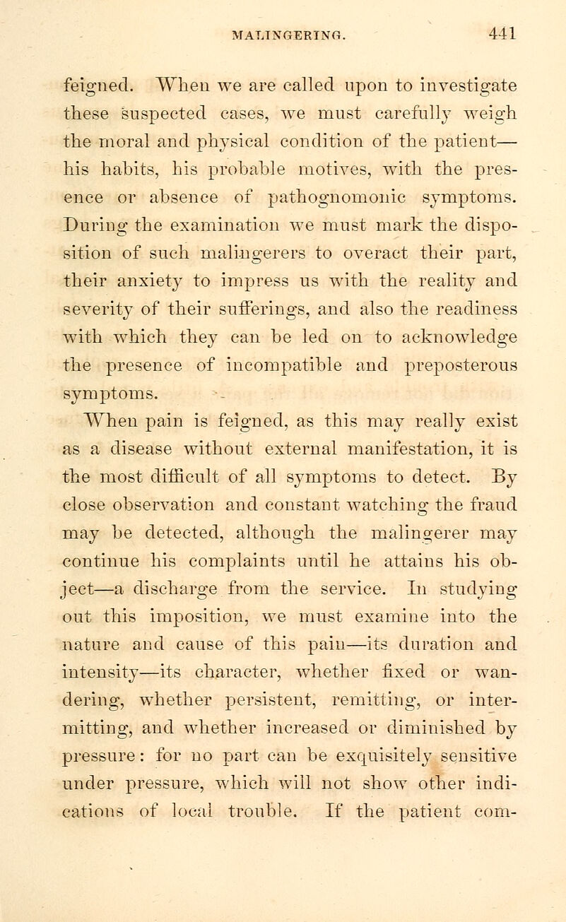 feigned. When we are called upon to investigate these suspected cases, we must carefully weigh the moral and physical condition of the patient— his habits, his probable motives, with the pres- ence or absence of pathognomonic symptoms. During the examination we must mark the dispo- sition of such malingerers to overact their part, their anxiety to impress us with the reality and severity of their sufferings, and also the readiness with which they can be led on to acknowledge the presence of incompatible and preposterous symptoms. When pain is feigned, as this may really exist as a disease without external manifestation, it is the most difficult of all symptoms to detect. By close observation and constant watching the fraud may be detected, although the malingerer may continue his complaints until he attains his ob- ject—a discharge from the service. In studying out this imposition, we must examine into the nature and cause of this pain—its duration and intensity—its character, whether fixed or wan- dering, whether persistent, remitting, or inter- mitting, and whether increased or diminished by pressure: for no part can be exquisitely sensitive under pressure, which will not show other indi- cations of local trouble. If the patient com-