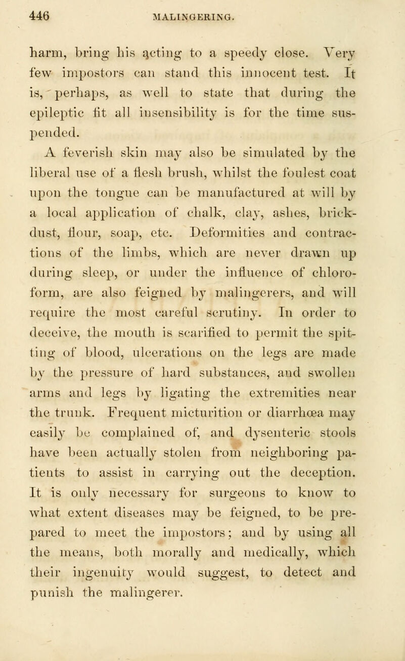 harm, bring his qcting to a speedy close. Very few impostors can stand this innocent test. It is, perhaps, as well to state that during the epileptic tit all insensibility is for the time sus- pended. A feverish skin may also be simulated by the liberal use of a flesh brush, whilst the foulest coat upon the tongue can be manufactured at will by a local application of chalk, clay, ashes, brick- dust, flour, soap, etc. Deformities and contrac- tions of the limbs, which are never drawn up during sleep, or under the influence of chloro- form, are also feigned by malingerers, and will require the most careful scrutiny. In order to deceive, the mouth is scarified to permit the spit- ting of blood, ulcerations on the legs are made by the pressure of hard substances, aud swollen arms and legs by ligating the extremities near the trunk. Frequent micturition or diarrhoea may easily be complained of, and d3'senteric stools have been actually stolen from neighboring pa- tients to assist in carrying out the deception. It is only necessary for surgeons to knowT to what extent diseases may be feigned, to be pre- pared to meet the impostors; and by using all the means, both morally and medically, which their ingenuity would suggest, to detect and punish the malingerer.