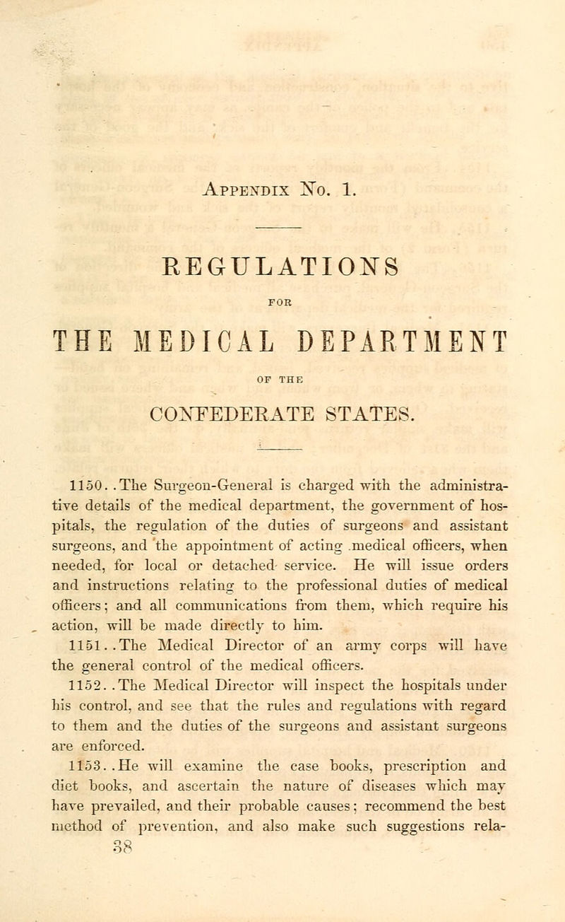 Appendix No. 1. REGULATIONS FOR THE MEDICAL DEPARTMENT OF THE CONFEDERATE STATES. 1150.. The Surgeon-General is charged with the administra- tive details of the medical department, the government of hos- pitals, the regulation of the duties of surgeons and assistant surgeons, and the appointment of acting .medical officers, when needed, for local or detached service. He will issue orders and instructions relating to the professional duties of medical officers; and all communications from them, which require his action, will be made directly to him. 1151..The Medical Director of an army corps will have the general control of the medical officers. 1152. .The Medical Director will inspect the hospitals under his control, and see that the rules and regulations with regard to them and the duties of the surgeons and assistant surgeons are enforced. 1153..He will examine the case books, prescription and diet books, and ascertain the nature of diseases which may have prevailed, and their probable causes; recommend the best method of prevention, and also make such suggestions rela- 38