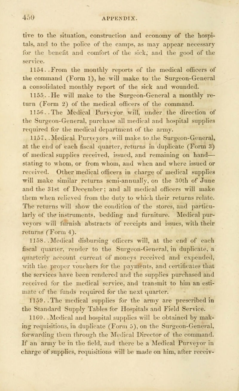 tive to the situation, construction and economy of the hospi- tals, and to the police of the camps, as may appear necessary for the benefit and comfort of the sick,' and the good of the service. 1154. .From the monthly reports of the medical officers of the command (Form 1), he will make to the Surgeon-General a consolidated monthly report of the sick and wounded. 1155. .He will make to the Surgeon-General a monthly re- turn (Form 2) of the medical officers of the command. 1156..The Medical Purveyor will, under the direction of the Surgeon-General, purchase all medical and hospital supplies required for the medical department of the army. 115 7. .Medical Purveyors will make to the Surgeon-General, at the end of each fiscal quarter, returns in duplicate (Form 3) of medical supplies received, issued, and remaining on hand— stating to whom, or from whom, and when and where issued or received. Other medical officers in charge of medical supplies will make similar returns semi-annually, on the 30th of June and the 31st of December; and all medical officers will make them when relieved from the duty to which their returns relate. The returns will show the condition of the stores, and particu- larly of the instruments, bedding and furniture. Medical pur- veyors will furnish abstracts of receipts and issues, with their returns (Torm 4). 1158. .Medical disbursing officers will, at the end of each fiscal quarter, render to the Surgeon-General, in duplicate, a quarterly account current of moneys received and expended, with the proper vouchers for the payments, and certificates that the services have been rendered and the supplies purchased and received for the medical service, and transmit to him an esti- mate of the funds required for the next quarter. 1159.. The medical supplies for the army are prescribed in the Standard Supply Tables for Hospitals and Field Service. 1160. .Medical and hospital supplies will be obtained by mak- ing requisitions, in duplicate (Form 5), on the Surgeon-General, forwarding them through the Medical Director of the command. If an army be in the field, and there be a Medical Purveyor in charge of supplies, requisitions will be made on him, after receiv-