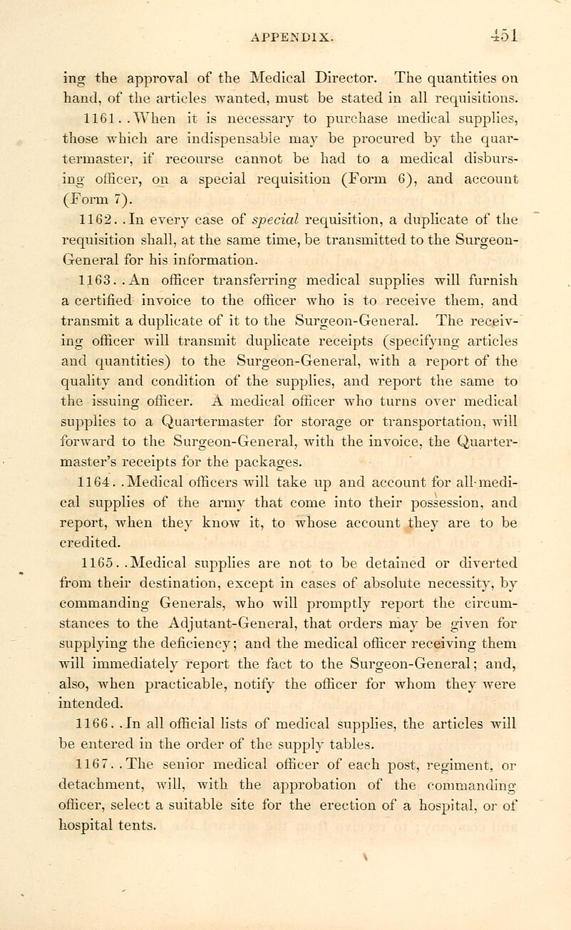 ing the approval of the Medical Director. The quantities on hand, of the articles wanted, must be stated in all requisitions. 1161..When it is necessary to purchase medical supplies, those which are indispensable may be procured by the quar- termaster, if recourse cannot be had to a medical disburs- ing officer, on a special requisition (Form 6), and account (Form 7). 1162. .In every case of special requisition, a duplicate of the requisition shall, at the same time, be transmitted to the Surgeon- General for his information. 1163..An officer transferring medical supplies will furnish a certified invoice to the officer who is to receive them, and transmit a duplicate of it to the Surgeon-General. The receiv- ing officer will transmit duplicate receipts (specifying articles and quantities) to the Surgeon-General, with a report of the quality and condition of the supplies, and report the same to the issuing officer. A medical officer who turns over medical supplies to a Quartermaster for storage or transportation, will forward to the Surgeon-General, with the invoice, the Quarter- master's receipts for the packages. 1164. .Medical officers will take up and account for all-medi- cal supplies of the army that come into their possession, and report, when they know it, to whose account they are to be credited. 1165. .Medical supplies are not to be detained or diverted from their destination, except in cases of absolute necessity, by eommanding Generals, who will promptly report the circum- stances to the Adjutant-General, that orders may be given for supplying the deficiency; and the medical officer receiving them will immediately report the fact to the Surgeon-General; and, also, when practicable, notify the officer for whom they were intended. 1166. .In all official lists of medical supplies, the articles will be entered in the order of the supply tables. 1167. .The senior medical officer of each post, regiment, or detachment, will, with the approbation of the commanding officer, select a suitable site for the erection of a hospital, or of hospital tents.