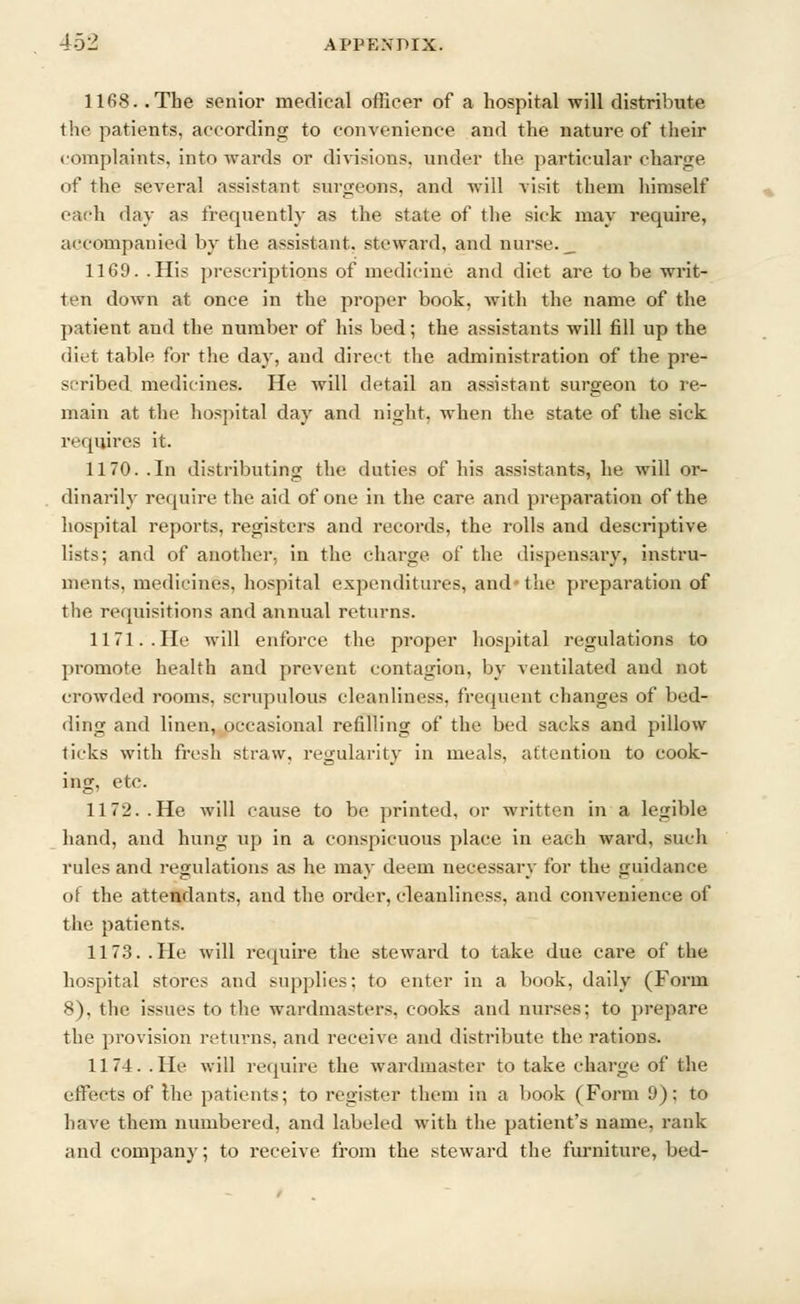 1168. .The senior medical officer of a hospital will distribute the patients, according to convenience and the nature of their complaints, into wards or divisions, under the particular charge of the several assistant surgeons, and will visit them himself each day as frequently as the state of the sick may require, accompanied by the assistant, steward, and nurse. _ 1169. .His prescriptions of medicine and diet are to be writ- ten down at once in the proper book, with the name of the patient and the number of his bed; the assistants will fill up the diet table for the day, and direct the administration of the pre- scribed medicines. He will detail an assistant surgeon to re- main at the hospital day and eight, when the state of the sick requires it. 1170. .In distributing the duties of his assistants, he will or- dinarily require the aid of one in the care and preparation of the hospital reports, registers and records, the rolls and descriptive lists; and of another, in the charge of the dispensary, instru- ments, medicines, hospital expenditures, and the preparation of the requisitions and annual returns. 1171. . He will enforce the proper hospital regulations to promote health and prevent contagion, by ventilated and not crowded rooms, scrupulous cleanliness, frequent changes of bed- ding and linen, occasional refilling of the bed sacks and pillow ticks with fresh straw, regularity in meals, attention to cook- ing, etc. 1172. .He will cause to be printed, or written in a legible hand, and hung up in a conspicuous place in each ward, such rules and regulations as he may deem necessary for the guidance of the attendants, and the order, cleanliness, and convenience of the patients. 1173. .He will require the steward to take due care of the hospital stores and supplies; to enter in a book, daily (Form 8), the issues to the wardmasters, cooks and nurses; to prepare the provision returns, and receive and distribute the rations. 1174. .He will require the wardmaster to take charge of the effects of the patients; to register them in a book (Form 9); to have them numbered, and labeled with the patient's name, rank and company; to receive from the steward the furniture, bed-