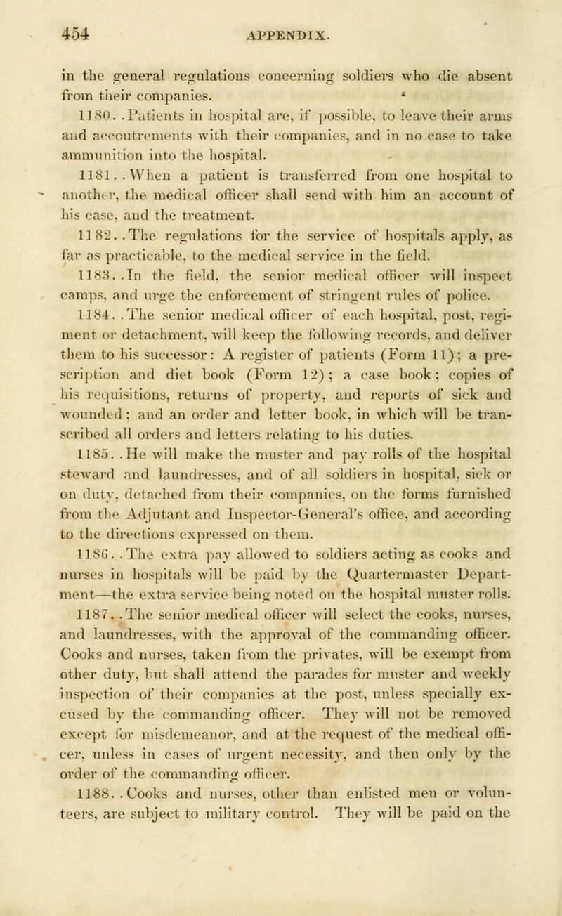 in the general regulations concerning soldiers who die absent from their companies. i 1180. .Patients in hospital are, if possible, to leave their arms and accoutrements with their companies, and in no case to take ammunition into the hospital. 1181..When a patient is transferred from one hospital to another, the medical officer shall send with him an account of his case, and the treatment. 1182. .The regulations for the service of hospitals apply, as far as practicable, to the medical service in the field. 1183. .In the field, the senior medical officer will inspect camps, and urge the enforcement of stringent rules of police. 1184. .The senior medical officer of each hospital, post, regi- ment or detachment, will keep the following records, and deliver them to his successor: A register of patients (Form 11); a pre- scription and diet book (Form 12); a case book; copies of hie requisitions, returns of property, and reports of sick and wounded ; and an order and letter book, in which will be tran- scribed all orders and letters relating to his duties. 1185. .He will make the muster and pay rolls of the hospital steward and laundresses, and of all soldiers in hospital, sick or on duty, detached from their companies, on the forms furnished from the Adjutant and Inspector-General's office, and according to the directions expressed on them. 118G. .The extra pay allowed to soldiers acting as cooks and nurses in hospitals will be paid by the Quartermaster Depart- ment—the extra service being noted on the hospital muster rolls. 1187. .The senior medical officer will select the cooks, nurses, and laundresses, with the approval of the commanding officer. Cooks and nurses, taken from the privates, will be exempt from other duty, but shall attend the parades for muster and weekly inspection of their companies at the post, unless specially ex- cused by the commanding officer. They will not be removed except for misdemeanor, and at the request of the medical offi- cer, unless in cases of urgent necessity, and then only by the order of the commanding officer. 1188.. Cooks and nurses, other than enlisted men or volun- teers, are subject to military control. They will be paid on the