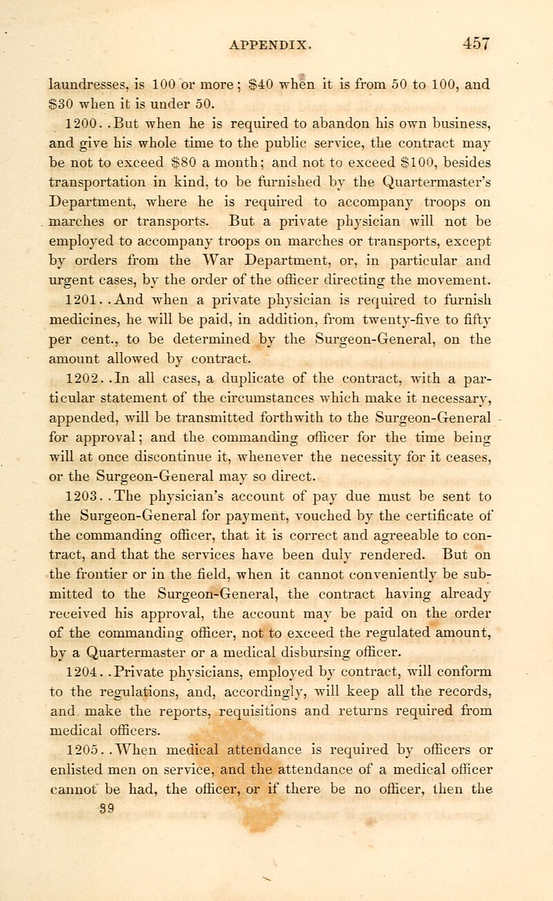 laundresses, is 100 or more; $40 when it is from 50 to 100, and $30 when it is under 50. 1200. .But when he is required to abandon his own business, and give his whole time to the public service, the contract may be not to exceed $80 a month; and not to exceed $100, besides transportation in kind, to be furnished by the Quartermaster's Department, where he is required to accompany troops on marches or transports. But a private physician will not be employed to accompany troops on marches or transports, except by orders from the War Department, or, in particular and urgent cases, by the order of the officer directing the movement. 1201. .And when a private physician is required to furnish medicines, he will be paid, in addition, from twenty-five to fifty per cent., to be determined by the Surgeon-General, on the amount allowed by contract. 1202. .In all cases, a duplicate of the contract, with a par- ticular statement of the circumstances which make it necessary, appended, will be transmitted forthwith to the Surgeon-General for approval; and the commanding officer for the time being will at once discontinue it, whenever the necessity for it ceases, or the Surgeon-General may so direct. 1203. .The physician's account of pay due must be sent to the Surgeon-General for payment, vouched by the certificate of the commanding officer, that it is correct and agreeable to con- tract, and that the services have been duly rendered. But on the frontier or in the field, when it cannot conveniently be sub- mitted to the Surgeon-General, the contract having already received his approval, the account may be paid on the order of the commanding officer, not to exceed the regulated amount, by a Quartermaster or a medical disbursing officer. 1204. .Private physicians, employed by contract, will conform to the regulations, and, accordingly, will keep all the records, and make the reports, requisitions and returns required from medical officers. 1205..When medical attendance is required by officers or enlisted men on service, and the attendance of a medical officer cannot be had, the officer, or if there be no officer, then the 39