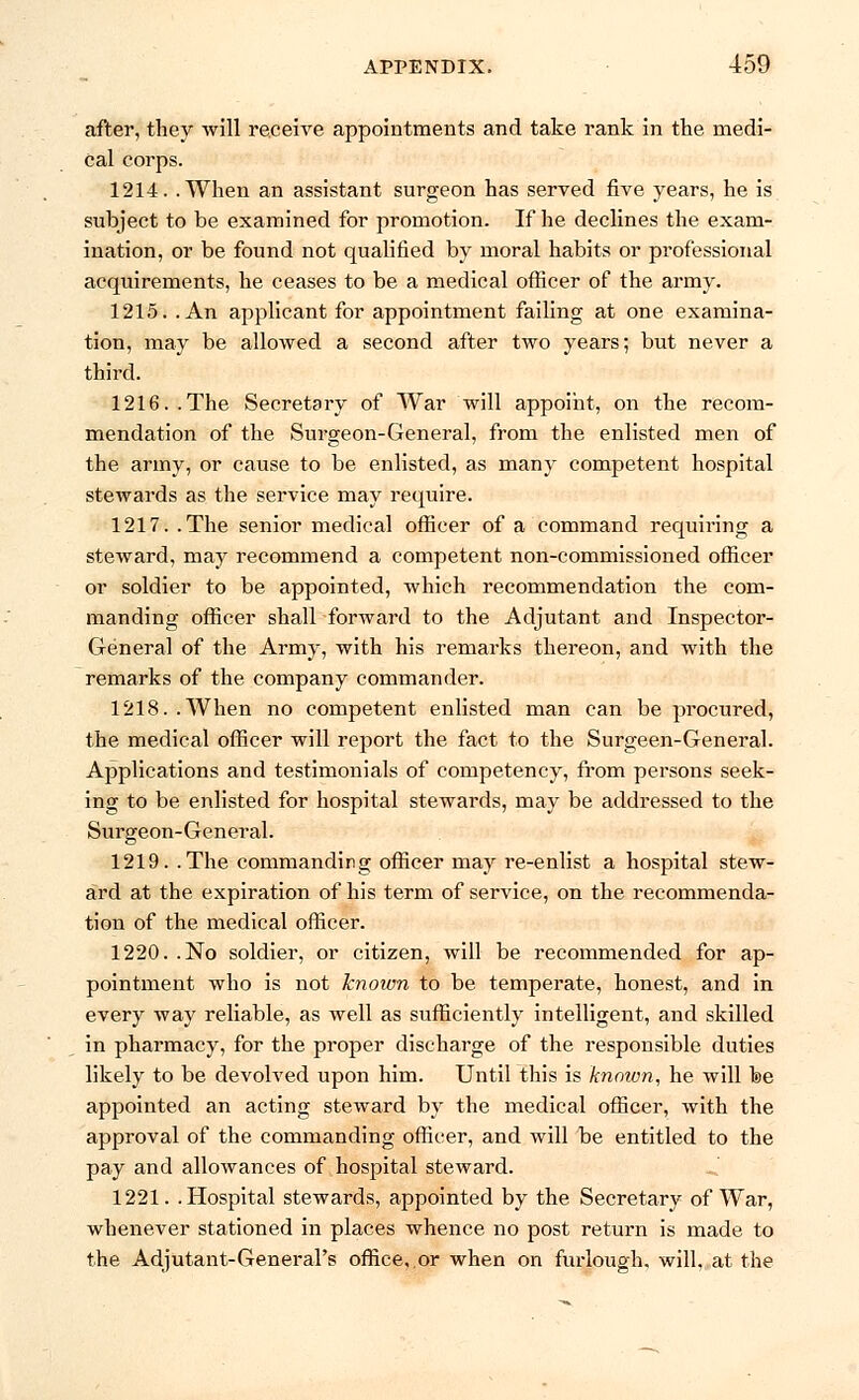 after, they will receive appointments and take rank in the medi- cal corps. 1214. .When an assistant surgeon has served five years, he is subject to be examined for promotion. If he declines the exam- ination, or be found not qualified by moral habits or professional acquirements, he ceases to be a medical officer of the army. 1215. .An applicant for appointment failing at one examina- tion, may be allowed a second after two years; but never a third. 1216..The Secretary of War will appoint, on the recom- mendation of the Surgeon-General, from the enlisted men of the army, or cause to be enlisted, as many competent hospital stewards as the service may require. 1217. .The senior medical officer of a command requiring a steward, may recommend a competent non-commissioned officer or soldier to be appointed, which recommendation the com- manding officer shall forward to the Adjutant and Inspector- General of the Army, with his remarks thereon, and with the remarks of the company commander. 1218. .When no competent enlisted man can be procured, the medical officer will report the fact to the Surgeen-General. Applications and testimonials of competency, from persons seek- ing to be enlisted for hospital stewards, may be addressed to the Surgeon-General. 1219. .The commanding officer may re-enlist a hospital stew- ard at the expiration of his term of service, on the recommenda- tion of the medical officer. 1220. .No soldier, or citizen, will be recommended for ap- pointment who is not known to be temperate, honest, and in every way reliable, as well as sufficiently intelligent, and skilled in pharmacy, for the proper discharge of the responsible duties likely to be devolved upon him. Until this is known, he will be appointed an acting steward by the medical officer, with the approval of the commanding officer, and will be entitled to the pay and allowances of hospital steward. 1221. .Hospital stewards, appointed by the Secretary of War, whenever stationed in places whence no post return is made to the Adjutant-General's office,.or when on furlough, will, at the