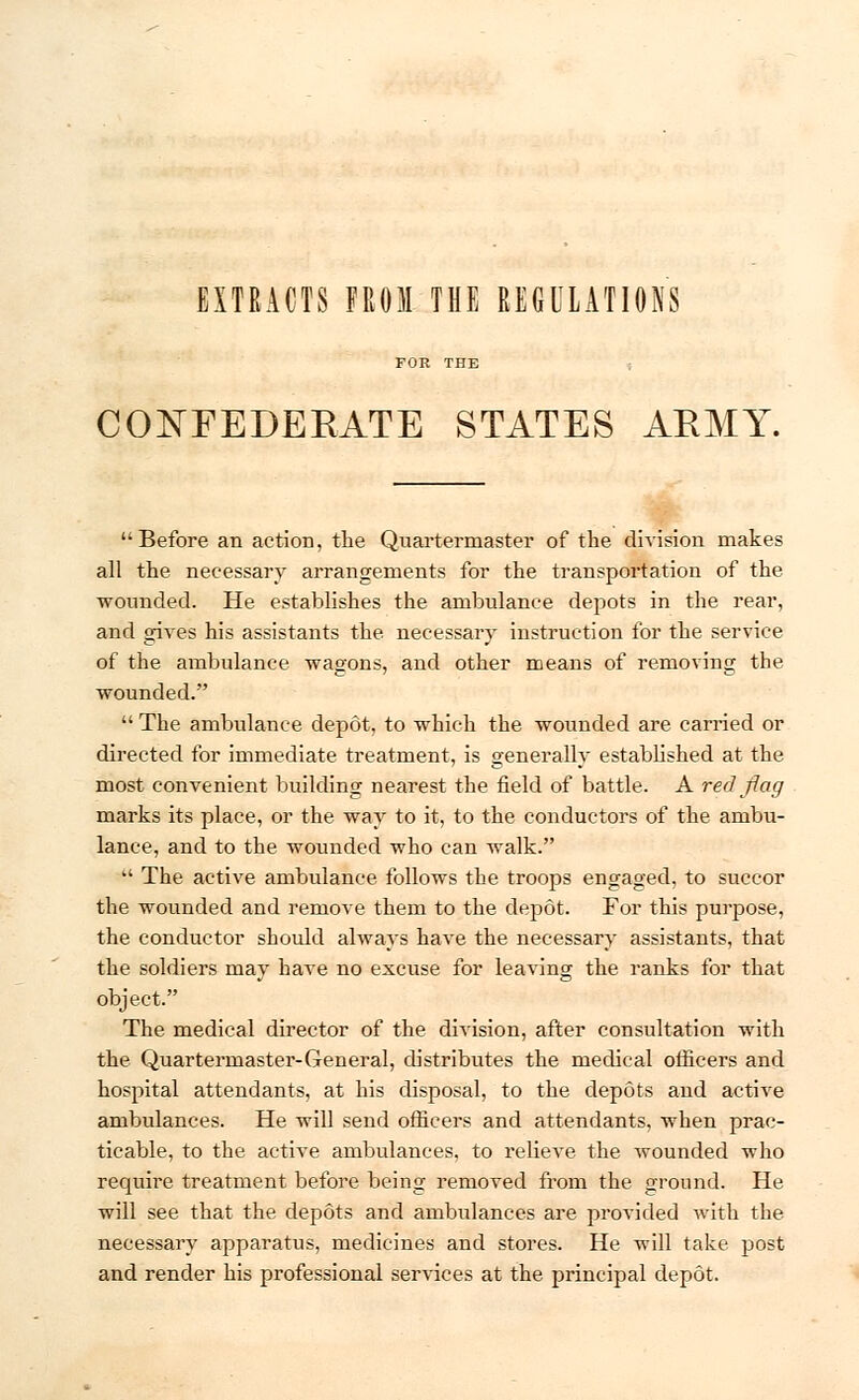 EXTRACTS FROM THE REGULATIONS CONFEDERATE STATES ARMY. Before an action, the Quartermaster of the division makes all the necessary arrangements for the transportation of the wounded. He establishes the ambulance depots in the rear, and gives his assistants the necessary instruction for the service of the ambulance wagons, and other means of removing the wounded.  The ambulance depot, to which the wounded are carried or directed for immediate treatment, is generally established at the most convenient building nearest the field of battle. A red flag marks its place, or the way to it, to the conductors of the ambu- lance, and to the wounded who can walk. u The active ambulance follows the troops engaged, to succor the wounded and remove them to the depot. For this purpose, the conductor should always have the necessary assistants, that the soldiers may have no excuse for leaving the ranks for that object. The medical director of the dmsion, after consultation with the Quartermaster-General, distributes the medical officers and hospital attendants, at his disposal, to the depots and active ambulances. He will send officers and attendants, when prac- ticable, to the active ambulances, to relieve the Avounded who require treatment before being removed from the ground. He will see that the depots and ambulances are provided with the necessary apparatus, medicines and stores. He will take post and render his professional services at the principal depot.