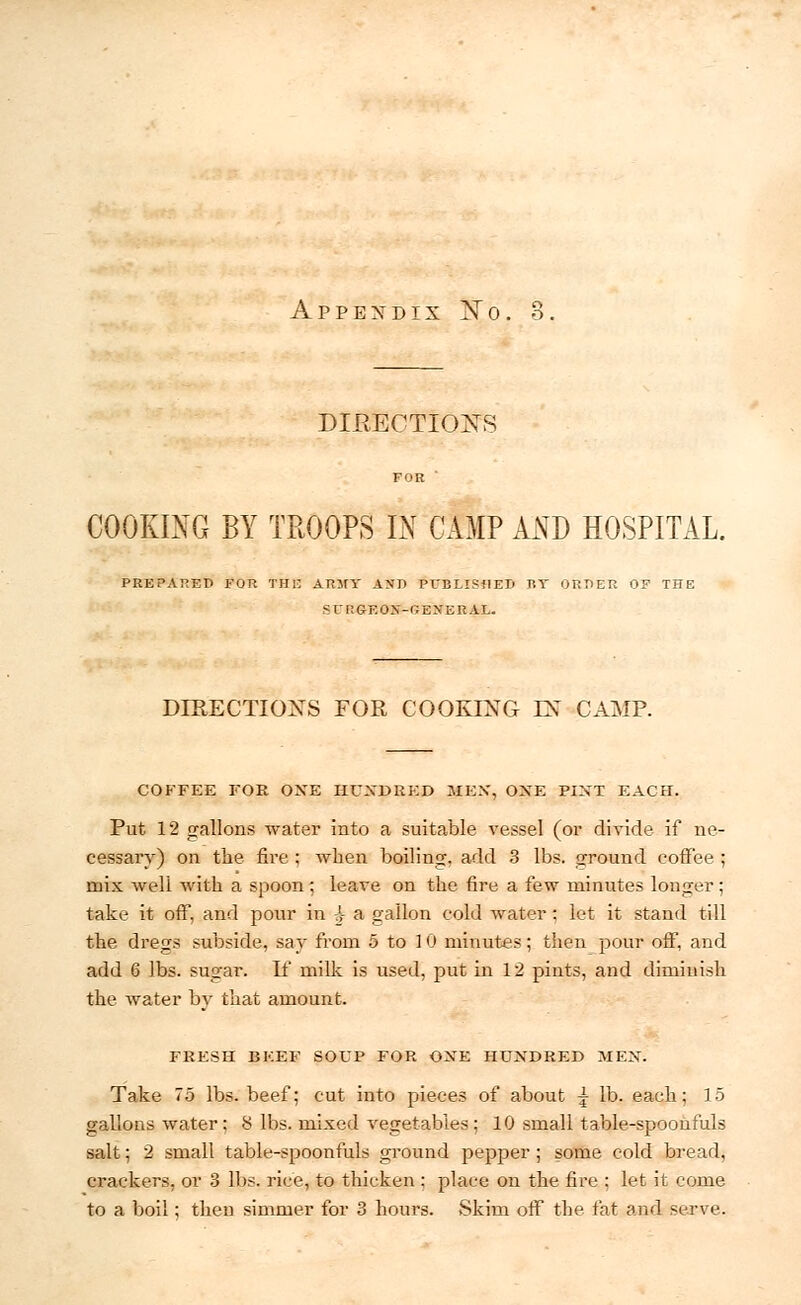 A P P E X D IX X 0 DIRECTIONS COOKING BY TROOPS L\ CAMP AND HOSPITAL. PREPARED FOR THE ARMY AND PUBLISHED BY ORDER OP THE SCRGEOX-GEXERAL. DIRECTIONS FOR COOKING EN' CAMP. COFFEE FOR ONE HUNDRED MEN, ONE PINT EACH. Put 12 gallons water into a suitable vessel (or divide if ne- cessary) on the fire ; when boiling, add 3 lbs. ground coffee ; mix well with a spoon; leave on the fire a few minutes longer ; take it off, and pour in 4 a gallon cold water : feet it stand till the dregs subside, say from 5 to 1 0 minutes; then pour off, and add 6 lbs. sugar. If milk is used, put in 12 pints, and diminish the water by that amount. FRESH BEEF SOUP FOR ONE HUNDRED MEN. Take 75 lbs. beef; cut into pieces of about \ lb. each; 15 gallons water; 8 lbs. mixed vegetables ; 10 small table-spoonfuls salt; 2 small table-spoonfuls ground pepper ; some cold bread, crackers, or 3 lbs. rice, to thicken : place on the fire : let it come to a boil; then simmer for 3 hours. Skim off the fat and serve.