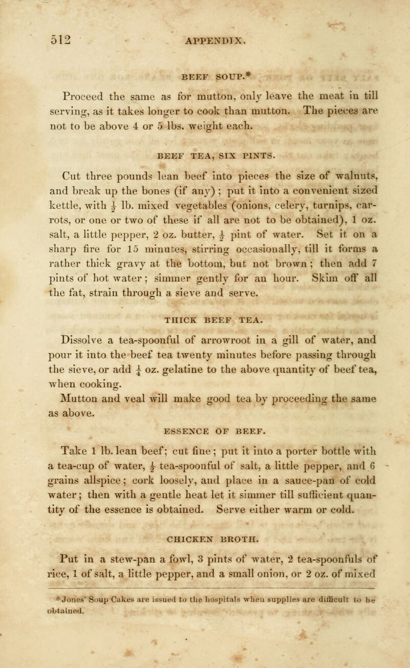 BEEF SOUP.* Proceed the same as for mutton, only leave the meat in till serving, as it takes longer to cook than mutton. The pieces are not to be above 4 or 5 lbs. weight each. BEEF TEA, SIX PINTS. Cut three pounds lean beef into pieces the size of walnuts, and break up the bones (if any) ; put it into a convenient sized kettle, with ^ lb. mixed vegetables (onions, celery, turnips, car- rots, or one or two of these if all are not to be obtained), 1 oz. salt, a little pepper, 2 oz. butter, ^ pint of water. Set it on a sharp fire for 15 minutes, sth'ring occasionally, till it forms a rather thick gravy at the bottom, but not brown; then add 7 pints of hot water; simmer gently for an hour. Skim off all the fat, strain through a sieve and serve. THICK BEEF TEA. Dissolve a tea-spoonful of arrowroot in a gill of water, and pour it into the beef tea twenty minutes before passing through the sieve, or add ^ oz. gelatine to the above quantity of beef tea, when cooking. Mutton and veal will make good tea by proceeding the same as above. ESSENCE OF BEEF. Take 1 lb. lean beef; cut fine; put it into a porter bottle with a tea-cup of water, | tea-spoonful of salt, a little pepper, and 6 grains allspice; cork loosely, and place in a sauce-pan of cold water; then with a gentle heat let it simmer till sufficient quan- tity of the essence is obtained. Serve either warm or cold. CHICKEN BROTH. Put in a stew-pan a fowl, 3 pints of water, 2 tea-spoonfuls of rice. 1 of salt, a little pepper, and a small onion, or 2 oz. of mixed * Jones' Soup Cuke* are issued to the hospitals when supplies are difficult to he obtained.