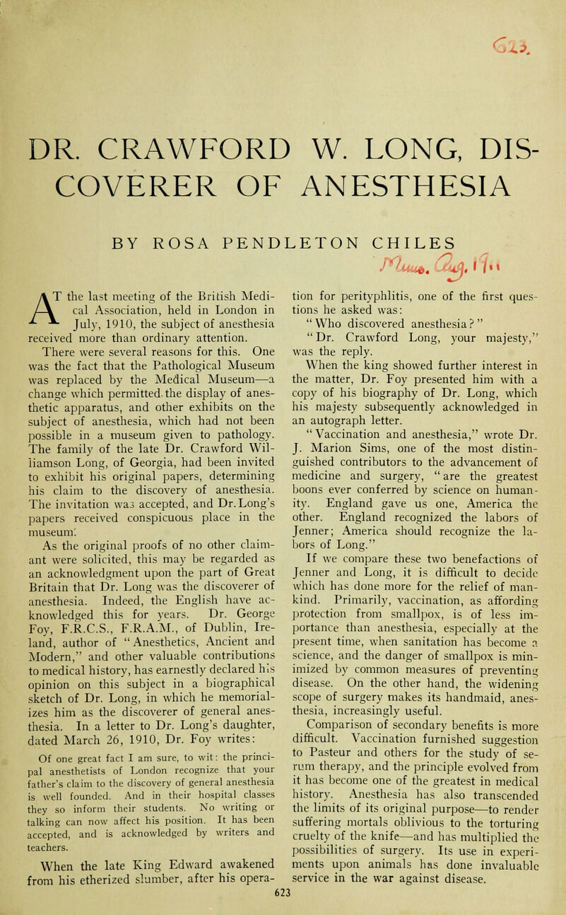 <oi^. DR. CRAWFORD W. LONG, DIS- COVERER OF ANESTHESIA BY ROSA PENDLETON CHILES 1.1 I AT the last meeting of the British Medi- /-\ cal Association, held in London in ■^ *- July, 1910, the subject of anesthesia received more than ordinary attention. There were several reasons for this. One was the fact that the Pathological Museum was replaced by the Medical Museum—a change which permitted, the display of anes- thetic apparatus, and other exhibits on the subject of anesthesia, which had not been possible in a museum given to pathology. The family of the late Dr. Crawford Wil- liamson Long, of Georgia, had been invited to exhibit his original papers, determining his claim to the discovery of anesthesia. The invitation was accepted, and Dr. Long's papers received conspicuous place in the museum: As the original proofs of no other claim- ant were solicited, this may be regarded as an acknowledgment upon the part of Great Britain that Dr. Long was the discoverer of anesthesia. Indeed, the English have ac- knowledged this for years. Dr. George Foy, F.R.C.S., F.R.A.M., of Dublin, Ire- land, author of Anesthetics, Ancient and Modern, and other valuable contributions to medical history, has earnestly declared his opinion on this subject in a biographical sketch of Dr. Long, in which he memorial- izes him as the discoverer of general anes- thesia. In a letter to Dr. Long's daughter, dated March 26, 1910, Dr. Foy writes: Of one great fact I am sure, to wit: the princi- pal anesthetists of London recognize that your father's claim to the discovery of general anesthesia is well founded. And in their hospital classes they so inform their students. No writing or talking can now affect his position. It has been accepted, and is acknowledged by writers and teachers. When the late King Edward awakened from his etherized slumber, after his opera- tion for perityphlitis, one of the first ques- tions he asked was: Who discovered anesthesia? Dr. Crawford Long, your majesty, was the reply. When the king showed further interest in the matter. Dr. Foy presented him with a copy of his biography of Dr. Long, which his majesty subsequently acknowledged in an autograph letter. Vaccination and anesthesia, wrote Dr. J. Marion Sims, one of the most distin- guished contributors to the advancement of medicine and surgery, are the greatest boons ever conferred by science on human- ity. England gave us one, America the other. England recognized the labors of Jenner; America should recognize the la- bors of Long. If we compare these two benefactions of Jenner and Long, it is difficult to decide which has done more for the relief of man- kind. Primarily, vaccination, as affording protection from smallpox, is of less im- portance than anesthesia, especially at the present time, when sanitation has become a science, and the danger of smallpox is min- imized by common measures of preventing disease. On the other hand, the widening scope of surgery makes its handmaid, anes- thesia, increasingly useful. Comparison of secondary benefits is more difficult. Vaccination furnished suggestion to Pasteur and others for the study of se- rum therapy, and the principle evolved from it has become one of the greatest in medical history. Anesthesia has also transcended the limits of its original purpose—to render suffering mortals oblivious to the torturing cruelty of the knife—and has multiplied the possibilities of surgery. Its use in experi- ments upon animals has done invaluable service in the war against disease.
