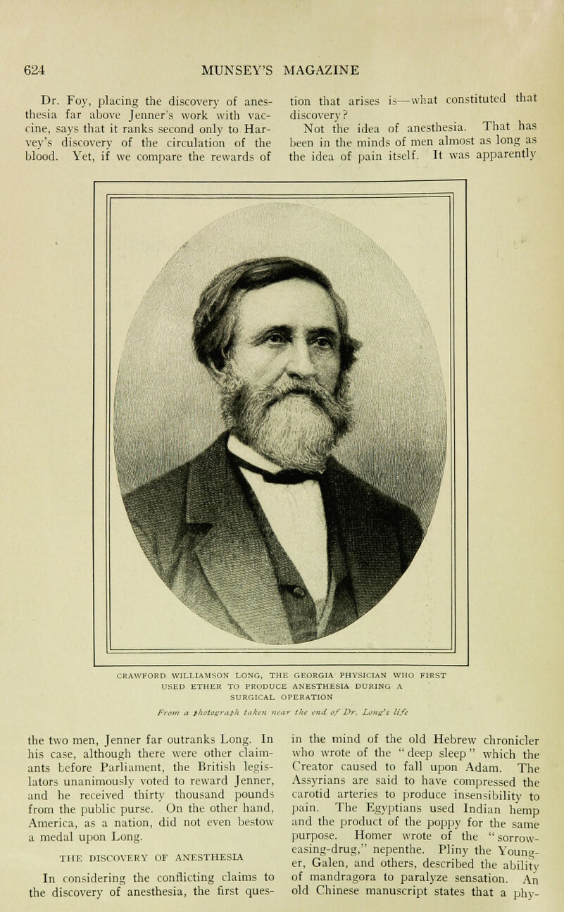 Dr. Foy, placing the discovery of anes- thesia far above Jenner's work with vac- cine, says that it ranks second only to Har- vey's discovery of the circulation of the blood. Yet, if we compare the rewards of tion that arises is—what constituted that discovery ? Not the idea of anesthesia. That has been in the minds of men almost as long as the idea of pain itself. It was apparently CRAWFORD WILLUMSON LONG, THE GEORGIA PHYSICIAN WHO FIRST USED ETHER TO PRODUCE ANESTHESIA DURING A SURGICAL OPERATION Front ii iltoios^'tith iaki'n iica7- the end of Dr. Lottss life the two men, Jenner far outranks Long. In his case, although there were other claim- ants before Parliament, the British legis- lators unanimously voted to reward Jenner, and he received thirty thousand pounds from the public purse. On the other hand, America, as a nation, did not even bestow a medal upon Long. THE DISCOVERY OF ANESTHESIA In considering the conflicting claims to the discovery of anesthesia, the first ques- in the mind of the old Hebrew chronicler who wrote of the deep sleep which the Creator caused to fall upon Adam. The Assyrians are said to have compressed the carotid arteries to produce insensibility to pain. The Egyptians used Indian hemp and the product of the poppy for the same purpose. Homer wrote of the sorrow- easing-drug, nepenthe. Pliny the Young- er, Galen, and others, described the ability of mandragora to paralyze sensation. An old Chinese manuscript states that a phy-