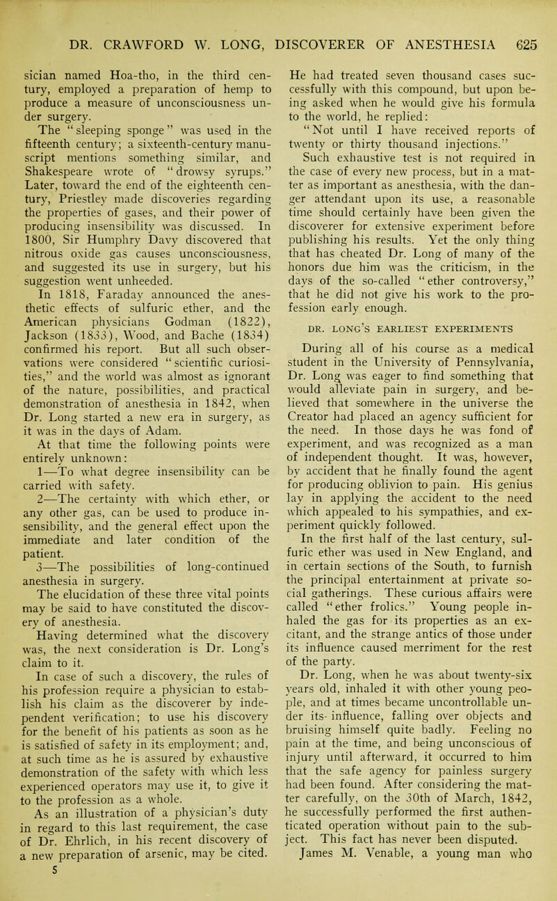 sician named Hoa-tho, in the third cen- tury, employed a preparation of hemp to produce a measure of unconsciousness un- der surgery. The sleeping sponge was used in the fifteenth century; a sixteenth-century manu- script mentions something similar, and Shakespeare wrote of drowsy syrups. Later, toward the end of the eighteenth cen- tury, Priestley made discoveries regarding the properties of gases, and their power of producing insensibility was discussed. In 1800, Sir Humphry Davy discovered that nitrous oxide gas causes unconsciousness, and suggested its use in surgery, but his suggestion went unheeded. In 1818, Faraday announced the anes- thetic effects of sulfuric ether, and the American physicians Godman (1822), Jackson (1833), Wood, and Bache (1834) coniirmed his report. But all such obser- vations were considered scientific curiosi- ties, and the world was almost as ignorant of the nature, possibilities, and practical demonstration of anesthesia in 1842, when Dr. Long started a new era in surgery, as it was in the days of Adam. At that time the following points were entirely unknown: 1—To what degree insensibility can be carried with safety. 2—The certainty with which ether, or any other gas, can be used to produce in- sensibility, and the general effect upon the immediate and later condition of the patient. 3—The possibilities of long-continued anesthesia in surgery. The elucidation of these three vital points may be said to have constituted the discov- ery of anesthesia. Having determined what the discovery was, the next consideration is Dr. Long's claim to it. In case of such a discovery, the rules of his profession require a physician to estab- lish his claim as the discoverer by inde- pendent verification; to use his discovery for the benefit of his patients as soon as he is satisfied of safety in its employment; and, at such time as he is assured by exhaustive demonstration of the safety with which less experienced operators may use it, to give it to the profession as a whole. As an illustration of a physician's duty in regard to this last requirement, the case of Dr. Ehrlich, in his recent discovery of a new preparation of arsenic, may be cited. S He had treated seven thousand cases suc- cessfully with this compound, but upon be- ing asked when he would give his formula to the world, he replied: Not until I have received reports of twenty or thirty thousand injections. Such exhaustive test is not required in the case of every new process, but in a mat- ter as important as anesthesia, with the dan- ger attendant upon its use, a reasonable time should certainly have been given the discoverer for extensive experiment before publishing his results. Yet the only thing that has cheated Dr. Long of many of the honors due him was the criticism, in the days of the so-called ether controversy, that he did not give his work to the pro- fession early enough. DR. long's earliest experiments During all of his course as a medical student in the University of Pennsylvania, Dr. Long was eager to find something that would alleviate pain in surgery, and be- lieved that somewhere in the universe the Creator had placed an agency sufficient for the need. In those days he was fond of experiment, and was recognized as a man of independent thought. It was, however, by accident that he finally found the agent for producing oblivion to pain. His genius lay in applying the accident to the need which appealed to his sympathies, and ex- periment quickly followed. In the first half of the last century, sul- furic ether was used in New England, and in certain sections of the South, to furnish the principal entertainment at private so- cial gatherings. These curious affairs were called ether frolics. Young people in- haled the gas for its properties as an ex- citant, and the strange antics of those under its influence caused merriment for the rest of the party. Dr. Long, when he was about twenty-six years old, inhaled it with other young peo- ple, and at times became uncontrollable un- der its- influence, falling over objects and bruising himself quite badly. Feeling no pain at the time, and being unconscious of injury until afterward, it occurred to him that the safe agency for painless surgery had been found. After considering the mat- ter carefully, on the 30th of March, 1842, he successfully performed the first authen- ticated operation without pain to the sub- ject. This fact has never been disputed. James M. Venable, a young man who