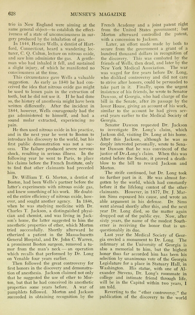 trio in New England were aiming at the same general object—to establish the effect- iveness of a state of unconsciousness in sur- gery produced by the inhalation of gas. In 1844, Horace Wells, a dentist of Hart- ford, Connecticut, heard a wandering lec- turer, C. Q. Colton, lecture on nitrous oxide, and saw him administer the gas. A gentle- man who had inhaled it fell, and sustained a slight injury, of which he manifested no consciousness at the time. This circumstance gave Wells a valualjle suggestion. As early as 1840 he had con- ceived the idea that nitrous o.xide gas might be used to lessen pain in the e.xtraction of teeth, but he did not use it. If he had done so, the history of anesthesia might have been written differently. After the incident in 1844, however. Wells courageously had the gas administered to himself, and had a sound molar extracted, experiencing no pain. He then used nitrous oxide in his practise, and in the next year he went to Boston to introduce his discovery to the world, but his first public demonstration was not a suc- cess. The failure produced severe nervous shock, resulting in serious illness. In the following year he went to Paris, to place his claims before the French Institute, only to iind that other claimants had preceded him. Dr. \\'illiam T. G. Morton, a dentist of Boston, had been Wells's partner before the latter's experiments with nitrous oxide gas, and knew something of his work. He doubt- ed the entire efficiency of nitrous oxide, how- ever, and sought another agency. In 1846, when he was studying medicine with Dr. Charles T. Jackson, a distinguished physi- cian and chemist, and was living in Jack- son's home, the latter suggested to him the anesthetic properties of ether, which Morton tried successfully. Shortly afterward he etherized a patient in the Massachusetts General Hospital, and Dr. John C. Warren, a prominent Boston surgeon, removed a tu- mor from the man's neck — an operation which recalls that performed by Dr. Long on Venable four years earlier. Then followed the great controversy for first honors in the discovery and demonstra- tion of anesthesia. Jackson claimed not only that he suggested the use of ether to Mor- ton, Ijut that he had conceived its anesthetic properties .some years before. A war of pamphlets followed. Morton and Jackson succeeded in obtaining recognition by the French Academy and a joint patent right from the United States government; but Jilorton afterward controlled the patent, with a concession to Jackson. Later, an effort made made by both to secure from the government a grant of a hundred thousand dollars in recognition of the discovery. This was combated by the friends of Wells, then dead, and later lay the New York Medical Association. The war was waged for five years before Dr. Long, who disliked controversy and did not care to strive after honors, could be persuaded to take part in it. Finally, upon the urgent insistence of his friends, he wrote to Senator Dawson, of Georgia, who had charge of the bill in the Senate, after its passage by the lower House, giving an account of his work, similar to the account he had given sev- eral years earlier to the Medical Society of Georgia. Senator Dawson recjuested Dr. Jackson to investigate Dr. Long's claim, which Jackson did, visiting Dr. Long at his home. After this Jackson, although he was so deeply interested personally, wrote to Sena- tor Dawson that he was convinced of the justice of Dr..Long's claim. When this was stated before the Senate, it proved a death- blow to the bill to reward Jackson and Morton. The strife continued, but Dr. Long took no further part in it. He was almost for- gotten by the world, which had constantly before it the lifelong contest of the other- claimants. However, in 1877, Dr. J. Mar- ion Sims espoused his cause, and wrote an able argument in his defense. Dr. Sims went abroad shortly after this, and the next year Dr. Long died, so the matter again dropped out of the public eye. Now, after sixty years, the name of the modest South- erner is receiving the honor that is un- questionably its due. Last year the Medical Society of Geor- gia erected a monument to Dr. Long. The infirmary at the University of Georgia is also a memorial to him, but the highest honor thus far accorded him has been his selection by unanimous vote of the Georgia Legislature for a place in Statuary Hall, in 'Washington. His statue, with one of Al- exander Stevens, Dr. Long's roommate in college and intimate friend through life, will be in the Capitol within two years, I am told. Reverting to the ether controversy, the publication of the discovery to the world