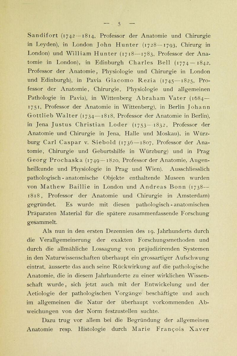 Sandifort (1742 —1814, Professor der Anatomie und Chirurgie in Leyden), in London John Hunter (1728—1793, Chirurg in London) und William Hunter (17 18—1783, Professor der Ana- tomie in London), in Edinburgh Charles Bell (1774—1842, Professor der Anatomie, Physiologie und Chirurgie in London und Edinburgh), in Pavia Giacomo Rezia (1745—1825, Pro- fessor der Anatomie, Chirurgie, Physiologie und allgemeinen Pathologie in Pavia), in Wittenberg Abraham Vater (1684— 1751, Professor der Anatomie in Wittenberg), in Berlin Johann Gottlieb Walter (1734—1818, Professor der Anatomie in Berlin), in Jena Justus Christian Loder (1753— 1832, Professor der Anatomie und Chirurgie in Jena, Halle und Moskau), in Würz- burg Carl Caspar v. Siebold (1736 —1807, Professor der Ana- tomie, Chirurgie und Geburtshilfe in Würzburg) und in Prag Georg Prochaska (1749—1820, Professor der Anatomie, Augen- heilkunde und Physiologie in Prag und Wien). Ausschliesslich pathologisch - anatomische Objekte enthaltende Museen wurden von Mathew Baillie in London und Andreas Bonn (1738— 1818, Professor der Anatomie und Chirurgie in Amsterdam) gegründet. Es wurde mit diesen pathologisch - anatomischen Präparaten Material für die spätere zusammenfassende Forschung gesammelt. Als nun in den ersten Dezennien des 19. Jahrhunderts durch die Verallgemeinerung der exakten Forschungsmethoden und durch die allmähliche Lossagung von präjudizirenden Systemen in den Naturwissenschaften überhaupt ein grossartiger Aufschwung eintrat, äusserte das auch seine Rückwirkung auf die pathologische Anatomie, die in diesem Jahrhunderte zu einer wirklichen Wissen- schaft wurde, sich jetzt auch mit der Entwicklung und der Aetiologie der pathologischen Vorgänge beschäftigte und auch im allgemeinen die Natur der überhaupt vorkommenden Ab- weichungen von der Norm festzustellen suchte. Dazu trug vor allem bei die Begründung der allgemeinen Anatomie resp. Histologie durch Marie Francois Xaver