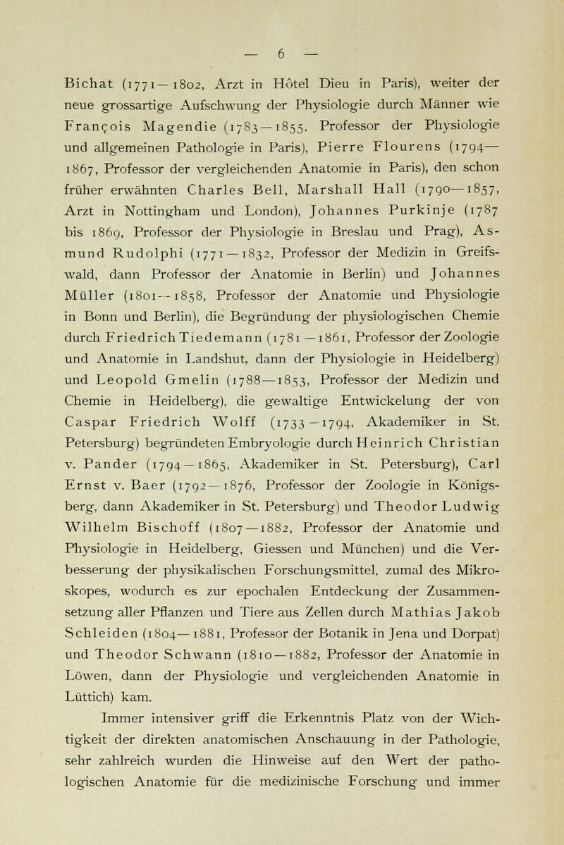 neue grossartige Aufschwung der Physiologie durch Männer wie Francois Magendie (17S3—1855. Professor der Physiologie und allgemeinen Pathologie in Paris), Pierre Flourens (1794— 1867, Professor der vergleichenden Anatomie in Paris), den schon früher erwähnten Charles Bell, Marshall Hall (1790—1857, Arzt in Nottingham und London), Johannes Purkinje (1787 bis 1869, Professor der Physiologie in Breslau und Prag), As- mund Rudolphi (1771 —1832, Professor der Medizin in Greifs- wald, dann Professor der Anatomie in Berlin) und Johannes Müller (1801—1858, Professor der Anatomie und Physiologie in Bonn und Berlin), die Begründung der physiologischen Chemie durch FriedrichTiedemann (1781 — 1861, Professor der Zoologie und Anatomie in Landshut, dann der Physiologie in Heidelberg) und Leopold Gmelin (1788 —1853, Professor der Medizin und Chemie in Heidelberg), die gewaltige Entwickelung der von Caspar Friedrich Wolff (1733—1794, Akademiker in St. Petersburg) begründeten Embryologie durch Heinrich Christian v. Pander (1794 —1865, Akademiker in St. Petersburg), Carl Ernst v. Baer (1792—1876, Professor der Zoologie in Königs- berg, dann Akademiker in St. Petersburg) und Theodor Ludwig Wilhelm Bischoff (1807 —1882, Professor der Anatomie und Physiologie in Heidelberg, Giessen und München) und die Ver- besserung der physikalischen Forschungsmittel, zumal des Mikro- skopes, wodurch es zur epochalen Entdeckung der Zusammen- setzung aller Pflanzen und Tiere aus Zellen durch Mathias Jakob Schieiden (1804—1881, Professor der Botanik in Jena und Dorpat) und Theodor Schwann (1810 —1882, Professor der Anatomie in Löwen, dann der Physiologie und vergleichenden Anatomie in Lüttich) kam. Immer intensiver griff die Erkenntnis Platz von der Wich- tigkeit der direkten anatomischen Anschauung in der Pathologie, sehr zahlreich wurden die Hinweise auf den Wert der patho- logischen Anatomie für die medizinische Forschung und immer