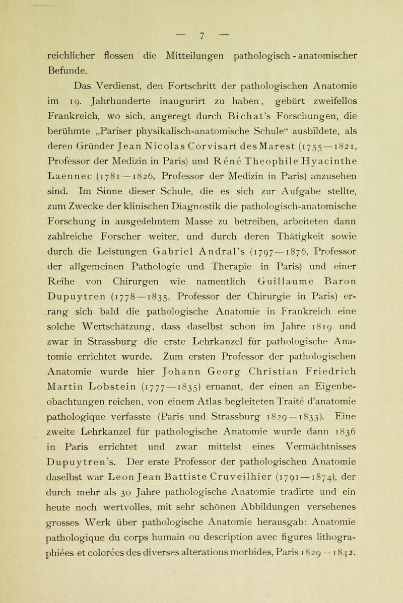 reichlicher flössen die Mitteilungen pathologisch - anatomischer Befunde. Das Verdienst, den Fortschritt der pathologischen Anatomie im 19. Jahrhunderte inaugurirt zu haben, gebürt zweifellos Frankreich, wo sich, angeregt durch Bichat's Forschungen, die berühmte „Pariser physikalisch-anatomische Schule ausbildete, als deren Gründer Jean Nicolas Corvisart des Märest (1755 —1821, Professor der Medizin in Paris) und Rene Theophile Hyacinthe Laennec (1781 —1826, Professor der Medizin in Paris) anzusehen sind. Im Sinne dieser Schule, die es sich zur Aufgabe stellte, zum Zwecke der klinischen Diagnostik die pathologisch-anatomische Forschung in ausgedehntem Masse zu betreiben, arbeiteten dann zahlreiche Forscher weiter, und durch deren Thätigkeit sowie durch die Leistungen Gabriel Andral's (1797 —1876, Professor der allgemeinen Pathologie und Therapie in Paris) und einer Reihe von Chirurgen wie namentlich Guillaume Baron Dupuytren (1778 —1835, Professor der Chirurgie in Paris) er- rang sich bald die pathologische Anatomie in Frankreich eine solche Wertschätzung, dass daselbst schon im Jahre 1819 und zwar in Strassburg die erste Lehrkanzel für pathologische Ana- tomie errichtet wurde. Zum ersten Professor der pathologischen Anatomie wurde hier Johann Georg Christian Friedrich Martin Lobstein (1777 —1835) ernannt, der einen an Eigenbe- obachtungen reichen, von einem Atlas begleiteten Traite d'anatomie pathologique verfasste (Paris und Strassburg 1829 —1833). Eine zweite Lehrkanzel für pathologische Anatomie wurde dann 1836 in Paris errichtet und zwar mittelst eines Vermächtnisses Dupuytren's. Der erste Professor der pathologischen Anatomie daselbst war Leon Jean Battiste Cruveilhier (1791 —1874), der durch mehr als 30 Jahre pathologische Anatomie tradirte und ein heute noch wertvolles, mit sehr schönen Abbildungen versehenes grosses Werk über pathologische Anatomie herausgab: Anatomie pathologique du corps humain ou description avec figures lithogra- phiees et colorees des diverses alterations morbides, Paris 1829— 1842.