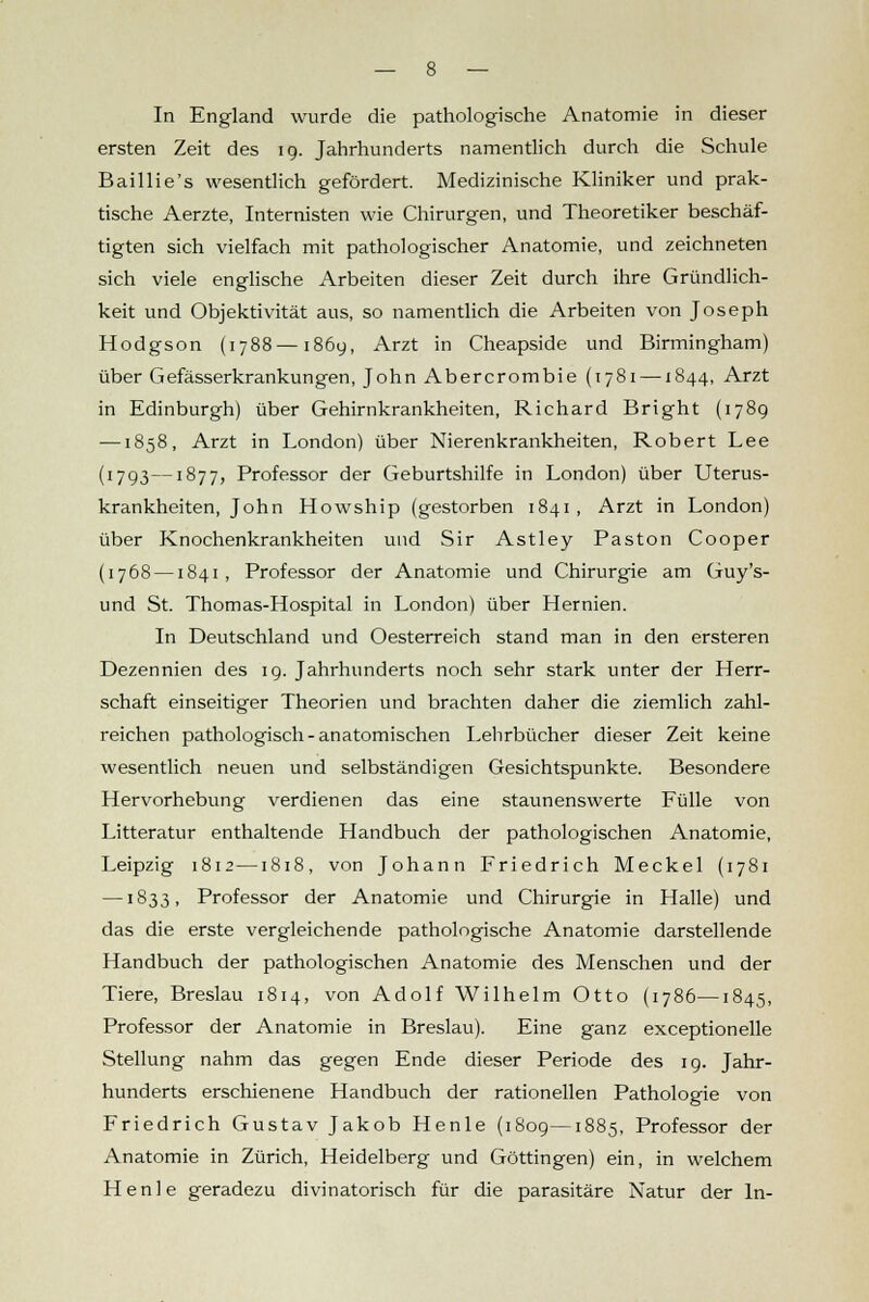 ersten Zeit des 19. Jahrhunderts namentlich durch die Schule Baillie's wesentlich gefördert. Medizinische Kliniker und prak- tische Aerzte, Internisten wie Chirurgen, und Theoretiker beschäf- tigten sich vielfach mit pathologischer Anatomie, und zeichneten sich viele englische Arbeiten dieser Zeit durch ihre Gründlich- keit und Objektivität aus, so namentlich die Arbeiten von Joseph Hodgson (1788—1869, Arzt in Cheapside und Birmingham) über Gefässerkrankungen, John Abercrombie (1781 —1844, Arzt in Edinburgh) über Gehirnkrankheiten, Richard Bright (1789 —1858, Arzt in London) über Nierenkrankheiten, Robert Lee (1793—1877, Professor der Geburtshilfe in London) über Uterus- krankheiten, John Howship (gestorben 1841 , Arzt in London) über Knochenkrankheiten und Sir Astley Paston Cooper (1768 —1841, Professor der Anatomie und Chirurgie am Guy's- und St. Thomas-Hospital in London) über Hernien. In Deutschland und Oesterreich stand man in den ersteren Dezennien des 19. Jahrhunderts noch sehr stark unter der Herr- schaft einseitiger Theorien und brachten daher die ziemlich zahl- reichen pathologisch-anatomischen Lehrbücher dieser Zeit keine wesentlich neuen und selbständigen Gesichtspunkte. Besondere Hervorhebung verdienen das eine staunenswerte Fülle von Litteratur enthaltende Handbuch der pathologischen Anatomie, Leipzig 1812—1818, von Johann Friedrich Meckel (1781 —1833, Professor der Anatomie und Chirurgie in Halle) und das die erste vergleichende pathologische Anatomie darstellende Handbuch der pathologischen Anatomie des Menschen und der Tiere, Breslau 1814, von Adolf Wilhelm Otto (1786—1845, Professor der Anatomie in Breslau). Eine ganz exceptionelle Stellung nahm das gegen Ende dieser Periode des 19. Jahr- hunderts erschienene Handbuch der rationellen Pathologie von Friedrich Gustav Jakob Henle (1809—1885, Professor der Anatomie in Zürich, Heidelberg und Göttingen) ein, in welchem Henle geradezu divinatorisch für die parasitäre Natur der In-