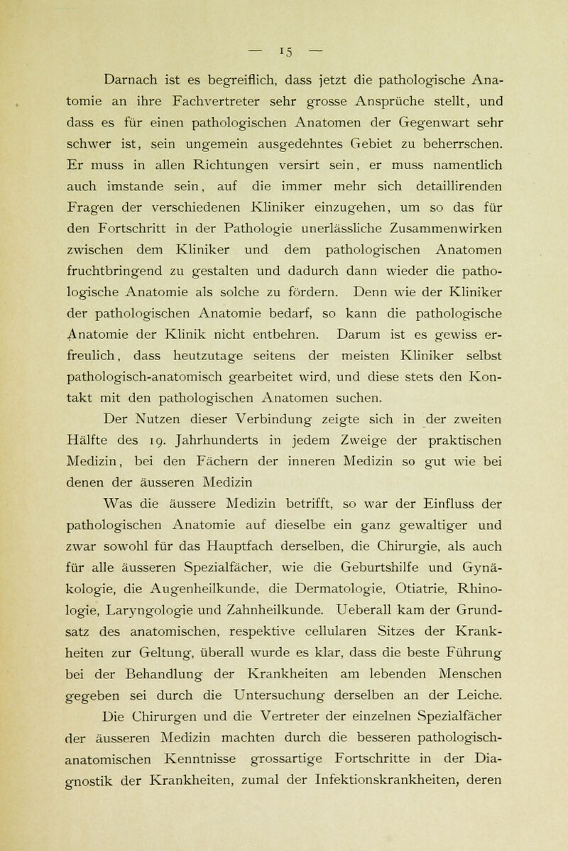 Darnach ist es begreiflich, dass jetzt die pathologische Ana- tomie an ihre Fachvertreter sehr grosse Ansprüche stellt, und dass es für einen pathologischen Anatomen der Gegenwart sehr schwer ist, sein ungemein ausgedehntes Gebiet zu beherrschen. Er muss in allen Richtungen versirt sein, er muss namentlich auch imstande sein, auf die immer mehr sich detaillirenden Fragen der verschiedenen Kliniker einzugehen, um so das für den Fortschritt in der Pathologie unerlässliche Zusammenwirken zwischen dem Kliniker und dem pathologischen Anatomen fruchtbringend zu gestalten und dadurch dann wieder die patho- logische Anatomie als solche zu fördern. Denn wie der Kliniker der pathologischen Anatomie bedarf, so kann die pathologische Anatomie der Klinik nicht entbehren. Darum ist es gewiss er- freulich, dass heutzutage seitens der meisten Kliniker selbst pathologisch-anatomisch gearbeitet wird, und diese stets den Kon- takt mit den pathologischen Anatomen suchen. Der Nutzen dieser Verbindung zeigte sich in der zweiten Hälfte des 19. Jahrhunderts in jedem Zweige der praktischen Medizin, bei den Fächern der inneren Medizin so gut wie bei denen der äusseren Medizin Was die äussere Medizin betrifft, so war der Einfluss der pathologischen Anatomie auf dieselbe ein ganz gewaltiger und zwar sowohl für das Hauptfach derselben, die Chirurgie, als auch für alle äusseren Spezialfächer, wie die Geburtshilfe und Gynä- kologie, die Augenheilkunde, die Dermatologie, Otiatrie, Rhino- logie, Laryngologie und Zahnheilkunde. Ueberall kam der Grund- satz des anatomischen, respektive cellularen Sitzes der Krank- heiten zur Geltung, überall wurde es klar, dass die beste Führung bei der Behandlung der Krankheiten am lebenden Menschen gegeben sei durch die Untersuchung derselben an der Leiche. Die Chirurgen und die Vertreter der einzelnen Spezialfächer der äusseren Medizin machten durch die besseren pathologisch- anatomischen Kenntnisse grossartige Fortschritte in der Dia- gnostik der Krankheiten, zumal der Infektionskrankheiten, deren