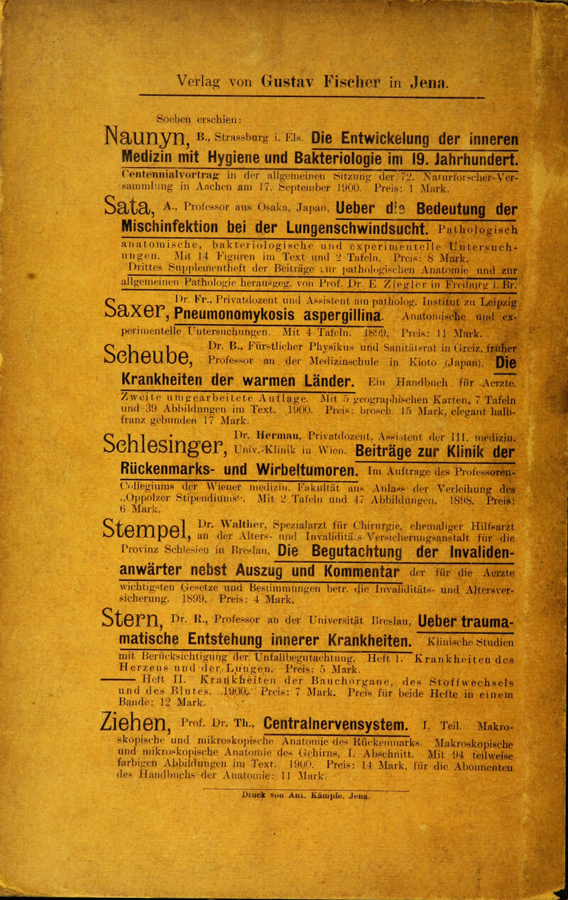 Soeben erschien: Naunyn, B- Strasburg i. ei*. Die Entwickelung der inneren Medizin mit Hygiene und Bakteriologie im 19. Jahrhundert. OntennialVortrag in der allgemeinen Sitzung der72. Naturforscher-Ver- sammlung in Aachen am 17. September 1900. Preis: 1 .Mark. Scltcl, A • Professor aus Osaka, Japan, Ueber 61? Bedeutung der Mischinfektion bei der Lungenschwindsucht. Pathologisch anatomische, bakteriologische und experimentelle Untersuch- ungen. Mit 14 Figuren im Text und 1 Tafeln. Preis: 8 Mark. Drittes Sii|i|>leinentheft der Beitrüge ;.ur palhologi.-! heu Anatomie und zur allgemeinen Pathologie heransgeg, von Prof. Dr. E. ZiegTTr in Fmhunr i. Br. Q l)r- r>., Privatdozent und Assistent am patholog. Institut zu Leipzig oaxer, Pneumonomykosis aspergillina. Anatomische u,i ex- perimentelle Untersuchungen. Mit 4 Tafeln. )~l. Preis: I] .Mark. ^sr>V»£illKö Dr' B' Fürstlicnor Physikus und Sanitätsrat in Greiz, früher OOflGUDG, Professor an der Medizinschule in Kioto [Japan), Die Krankheiten der warmen Länder. Ein Handbuch für veme Zweite umgearbeitete Auflage. Mit ;> geographischen Karten, 7 Tafeln und 39 Abbildungen im Text, 1900. Preis: brosel) 15 Mark, elegant halb- franz gebunden 17 Mark. ^S/ol-ilocinrrCkr» 1>r He,',an' Pr'vatdnzcnl. Assistent der III. medizin. ocniesinger, univ.-Kimik in Wien. Beiträge zur Klinik der Rückenmarks- und Wirbeltumoren, im Auftrage des Prot esoren- Collegiuras der Wiener medizin. Fakultät aus Anlas« der Verleihung des „Oppolzer Stipendiums'-. Mit 2 Tafeln und 47 Abbildungen. 1808. Preis: 6 Mark. StPTTinpl 1)r- Walther, Spezialarzt für Chirurgie, ehemaliger Hilfsarzt kJLiClllJJCl, an der Alters- und Invalidität Versicherungsanstalt, fiir die Provinz schiesi, „ in Breslau, Die Begutachtung der Invaliden- anwärter nebst Auszug und Kommentar de. für die Aeme wichtigsten Gesetze und Bestimmungen betr. die Invalidität«- und Altersver- sicherung. 1809. Preis: 4 Mark. oL6Fn, J)r- R' Professor an der Universität Breslau, Ueber traUma- matische Entstehung innerer Krankheiten. Klinische Studien mit Berücksichtigung der Unfallbegutachtung. Heft 1. Krankheitendes Herzens und der, Lungen. Preis: 5 Mark. Heft IL Krankheiten der Banchorgane, des Stoffwechsels und des Blutes. ,1000., Preis: 7 Mark. Preis für beide Hefte in einem Baude: 12 Mark. Ziehen, Prof- Dr- Tll-> Centralnervensystem. i, Teil. Makro- skopische und mikroskopische Anatomie des Kückeninarks. Makroskopische und mikroskopische Anatomie des Gehirns, I. Abschnitt. Mit 94 teilweise farbigen Abbildungen im Text. 1900. Preis: 14 Mark, für die Abonnenten des Handbuchs der Anatomie: 11 .Mark. Diuck von Aul. Kampfe. Jeu».