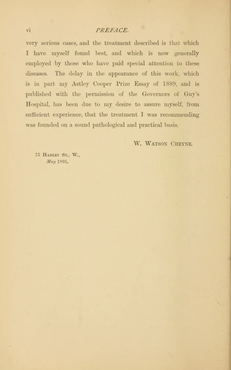 very serious cases, and the treatment described is that which I have myself found best, and which is now generally employed by those who have paid special attention to i diseases. The delay in the appearance of this work, which is in part my Astley Cooper Prize Essay of 1889, and is published with the permission of the Governors of Guy's Hospital, has been due to my desire to assure myself, from sufficient experience, that the treatment I was recommending was founded on a sound pathological and practical basis W. Watson Cheyne. 75 Hakley St.. W.. .1/./ 1895.