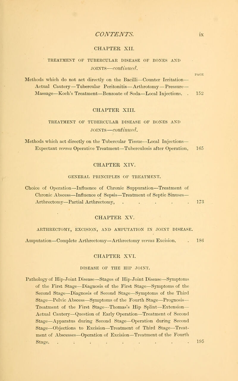 CHAPTER XII. TREATMENT OF TUBERCULAR DISEASE OF BOXES AXD joints—continued. PAGE Methods which do not act directly on the Bacilli—Counter Irritation— Actual Cautery — Tubercular Peritonitis — Arthrotomy—Pressure— Massage—Koch's Treatment—Benzoate of Soda—Local Injections. . 152 CHAPTER XIII. TREATMENT OF TUBERCULAR DISEASE OF BOXES AXD joints—continued. Methods which act directly on the Tubercular Tissue—Local Injections— Expectant versus Operative Treatment—Tuberculosis after Operation, 165 CHAPTER XIV. GEXERAL PRINCIPLES OF TREATMENT. Choice of Operation—Influence of Chronic Suppuration—Treatment of Chronic Abscess—Influence of Sepsis—Treatment of Septic Sinuses— Arthrectomy—Partial Arthrectomy, ..... 173 CHAPTER XV. ARTHRECTOMY, EXCISION, AND AMPUTATION IN JOINT DISEASE. Amputation—Complete Arthrectomy—Arthrectomy versus Excision, . 186 CHAPTER XVI. DISEASE OF THE HIP JOINT. Pathology of Hip-Joint Disease—Stages of Hip-Joint Disease—Symptoms of the Eirst Stage—Diagnosis of the First Stage—Symptoms of the Second Stage—Diagnosis of Second Stage—Symptoms of the Third Stage—Pelvic Abscess—Symptoms of the Fourth Stage—Prognosis— Treatment of the First Stage—Thomas's Hip Splint—Extension— Actual Cautery—Question of Early Operation—Treatment of Second Stage—Apparatus during Second Stage—Operation during Second Stage—Objections to Excision—Treatment of Third Stage—Treat- ment of Abscesses—Operation of Excision—Treatment of the Fourth Stage. . .195