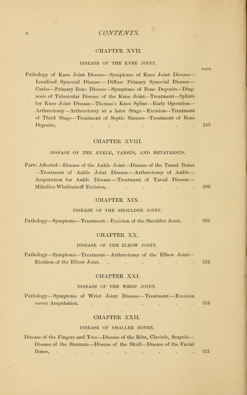 CHAPTER XVII. DISEASE OF THE KNEE JOINT. PAGE Pathology of Knee Joint Disease—Symptoms of Knee Joint Disease— Localised Synovial Disease — Diffuse Primary Synovial Disease — Caries—Primary Bone Disease—Symptoms of Bone Deposits—Diag- nosis of Tubercular Disease of the Knee Joint—Treatment—Splints for Knee Joint Disease—Thomas's Knee Splint—Early Operation— Arthrectomy—Arthreetomy at a later Stage—Excision—Treatment of Third Stage—Treatment of Septic Sinuses—Treatment of Bone Deposits, ......... '248 CHAPTER XVIII. DISEASE OF THE ANKLE, TARSUS, AND METATARSUS. Parts Affected—Disease of the Ankle Joint—Disease of the Tarsal Bones —Treatment of Ankle Joint Disease—Arthrectomy of Ankle — Amputation for Ankle Disease — Treatment of Tarsal Disease — Mikulicz-Wladimiroff Excision, ...... 286 CHAPTER XIX. DISEASE OP THE SHOULDER JOINT. Pathology—Symptoms—Treatment—Excision of the Shoulder Joint, . 304 CHAPTER XX. DISEASE OF THE ELBOW JOINT. Pathology—Symptoms—Treatment—Arthrectomy of the Elbow Joint— Excision of the Elbow Joint, ...... 310 CHAPTER XXI. DISEASE OF THE WRIST JOINT. Pathology — Symptoms of Wrist Joint Disease-—Treatment — Excision versus Amputation, ....... 316 CHAPTER XXII. DISEASE OF SMALLER BONES. Disease of the Eingers and Toes—Disease of the Ribs, Clavicle, Scapula— Disease of the Sternum—Disease of the Skull—Disease of the Facial Bones, ......... 321