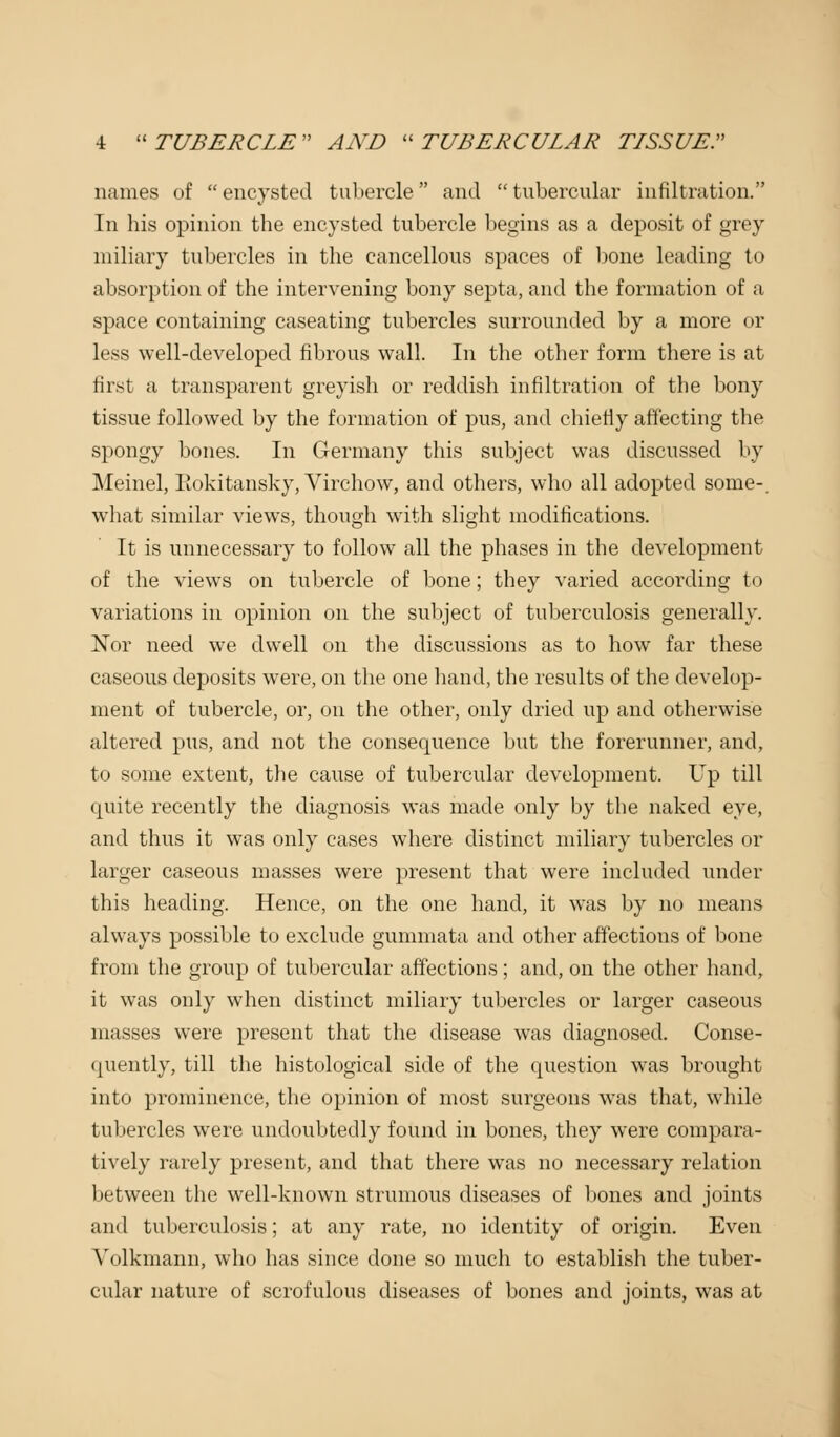 names of  encysted tubercle and  tubercular infiltration. In his opinion the encysted tubercle begins as a deposit of grey miliary tubercles in the cancellous spaces of bone leading to absorption of the intervening bony septa, and the formation of a space containing caseating tubercles surrounded by a more or less well-developed fibrous wall. In the other form there is at first a transparent greyish or reddish infiltration of the bony tissue followed by the formation of pus, and chiefly affecting the spongy bones. In Germany this subject was discussed by Meinel, liokitansky, Virchow, and others, who all adopted some-, what similar views, though with slight modifications. It is unnecessary to follow all the phases in the development of the views on tubercle of bone; they varied according to variations in opinion on the subject of tuberculosis generally. Nor need we dwell on the discussions as to how far these caseous deposits were, on the one hand, the results of the devel< >p- ment of tubercle, or, on the other, only dried up and otherwise altered pus, and not the consequence but the forerunner, and, to some extent, the cause of tubercular development. Up till quite recently the diagnosis was made only by the naked eye, and thus it was only cases where distinct miliary tubercles or larger caseous masses were present that were included under this heading. Hence, on the one hand, it was by no means always possible to exclude gummata and other affections of bone from the group of tubercular affections ; and, on the other hand, it was only when distinct miliary tubercles or larger caseous masses were present that the disease was diagnosed. Conse- quently, till the histological side of the question was brought into prominence, the opinion of most surgeons was that, while tubercles were undoubtedly found in bones, they were compara- tively rarely present, and that there was no necessary relation between the well-known strumous diseases of bones and joints and tuberculosis; at any rate, no identity of origin. Even Yolkmann, who has since done so much to establish the tuber- cular nature of scrofulous diseases of bones and joints, was at