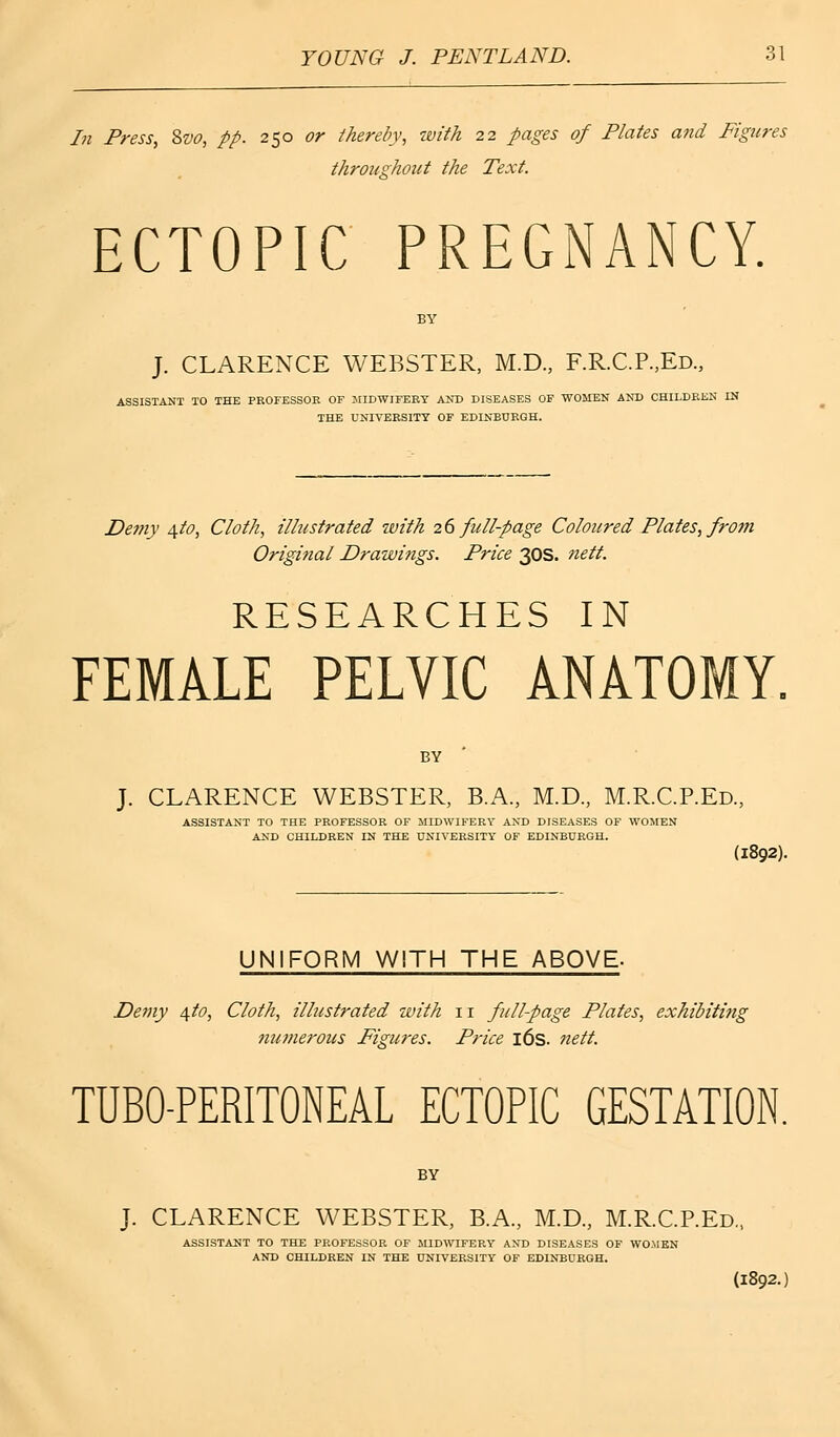 In Press, 8vo, pp. 250 or thereby, with 22 pages of Plates and Figures throughout the Text. ECTOPIC PREGNANCY. J. CLARENCE WEBSTER, M.D., RR.C.P.,Ed., ASSISTANT TO THE PROFESSOR OF MIDWIFERY AND DISEASES OF WOMEN AND CHILDREN IN THE UNIVERSITY OF EDINBURGH. Demy \to, Cloth, illustrated with 26 full-page Coloured Plates, from Original Drawings. Price 30s. nett. RESEARCHES IN FEMALE PELVIC ANATOMY. BY J. CLARENCE WEBSTER, B.A., M.D., M.R.C.P.Ed., ASSISTANT TO THE PROFESSOR OF MIDWIFERY AND DISEASES OF WOMEN AND CHILDREN IN THE UNIVERSITY OF EDINBURGH. (1892). UNIFORM WITH THE ABOVE- Demy 4to, Cloth, illustrated with 11 full-page Plates, exhibiting numerous Figures. Price 16s. nett. TUBO-PERITONEAL ECTOPIC GESTATION. BY J. CLARENCE WEBSTER, B.A., M.D., M.R.C.P.Ed., (1892.) ASSISTANT TO THE PROFESSOR OF MIDWIFERY AND DISEASES OF WOMEN AND CHILDREN IN THE UNIVERSITY OF EDINBURGH.