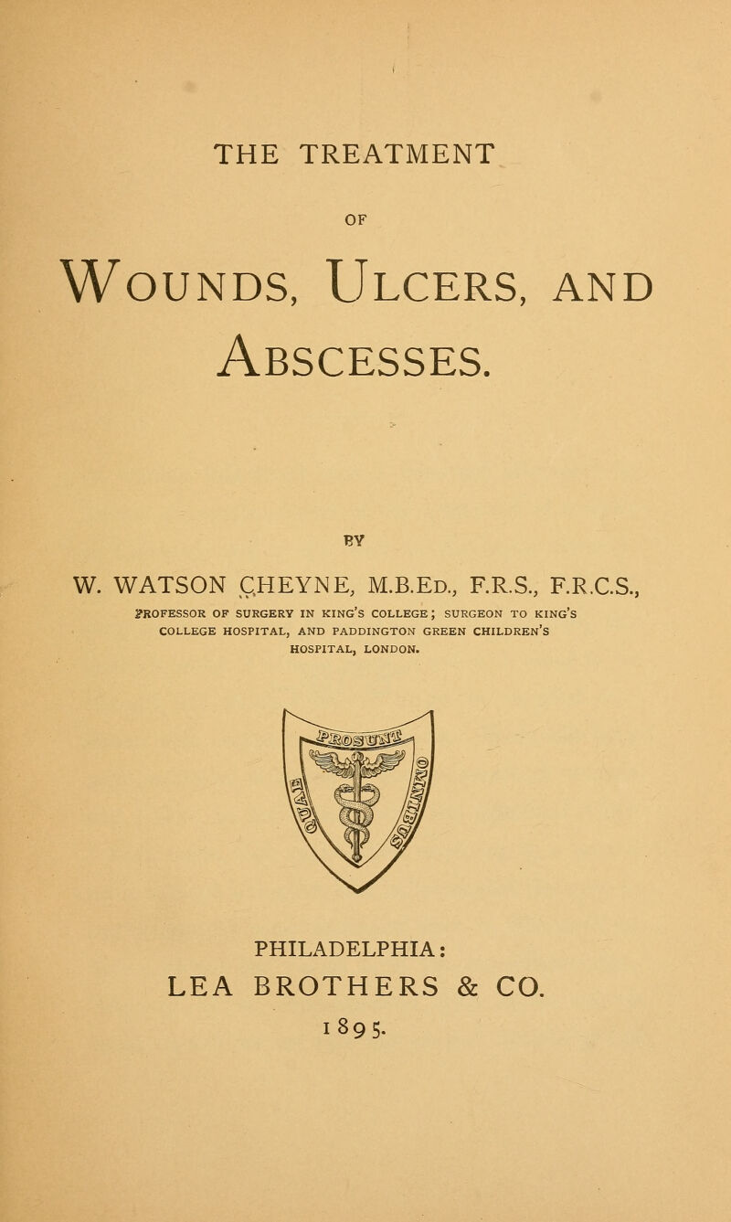 THE TREATMENT OF Wounds, Ulcers, and Abscesses. BY W. WATSON £HEYNE, M.B.Ed., F.R.S., F.R.C.S., PROFESSOR OF SURGERY IN KING'S COLLEGE J SURGEON TO KING'S COLLEGE HOSPITAL, AND PADDINGTON GREEN CHILDREN'S HOSPITAL, LONDON. PHILADELPHIA: LEA BROTHERS & CO. 1895.