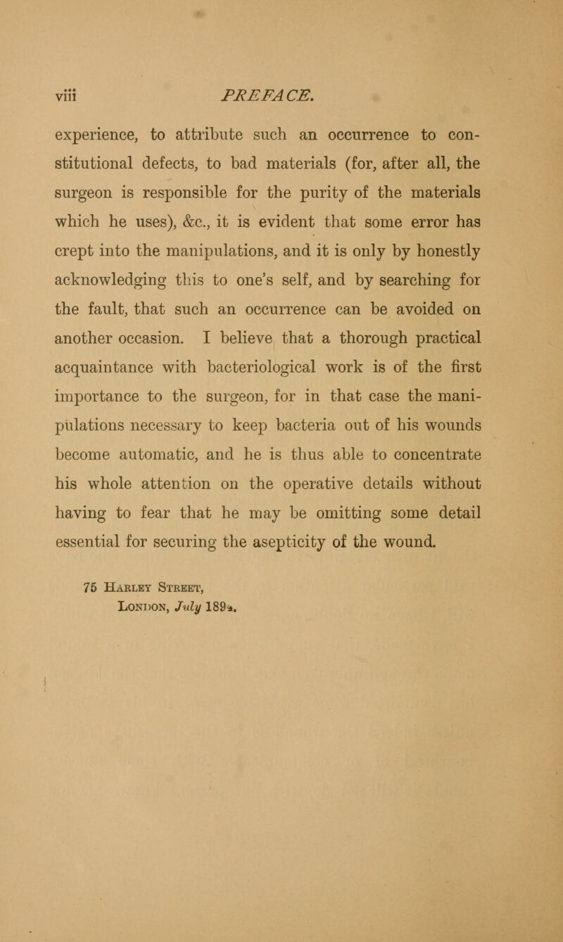 experience, to attribute such an occurrence to con- stitutional defects, to bad materials (for, after all, the surgeon is responsible for the purity of the materials which he uses), &c, it is evident that some error has crept into the manipulations, and it is only by honestly acknowledging this to one's self, and by searching for the fault, that such an occurrence can be avoided on another occasion. I believe that a thorough practical acquaintance with bacteriological work is of the first importance to the surgeon, for in that case the mani- pulations necessary to keep bacteria out of his wounds become automatic, and he is thus able to concentrate his whole attention on the operative details without having to fear that he may be omitting some detail essential for securing the asepticity of the wound. 75 Habley Street, London, July 189*.