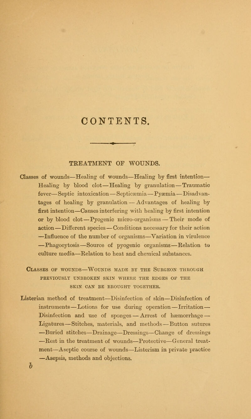 CONTENTS, TREATMENT OE WOUNDS. Classes of wounds—Healing of wounds—Healing by first intention— Healing by blood clot—Healing by granulation—Traumatic fever—Septic intoxication — Septicaemia—Pyaemia—Disadvan- tages of healing by granulation — Advantages of healing by first intention—Causes interfering with healing by first intention or by blood clot—Pyogenic micro-organisms — Their mode of action—Different species — Conditions necessary for their action —Influence of the number of organisms—Variation in virulence —Phagocytosis—Source of pyogenic organisms—Relation to culture media—Relation to heat and chemical substances. Classes of wounds—Wounds made by the Surgeon through previously unbroken skin where the edges op the skin can be brought together. Listerian method of treatment—Disinfection of skin—Disinfection of instruments—Lotions for use during operation—Irritation— Disinfection and use of sponges — Arrest of haemorrhage — Ligatures—Stitches, materials, and methods—Button sutures —Buried stitches—Drainage—Dressings—Change of dressings —Rest in the treatment of wounds—Protective—General treat- ment—Aseptic course of wounds—Listerism in private practice —Asepsis, methods and objections.