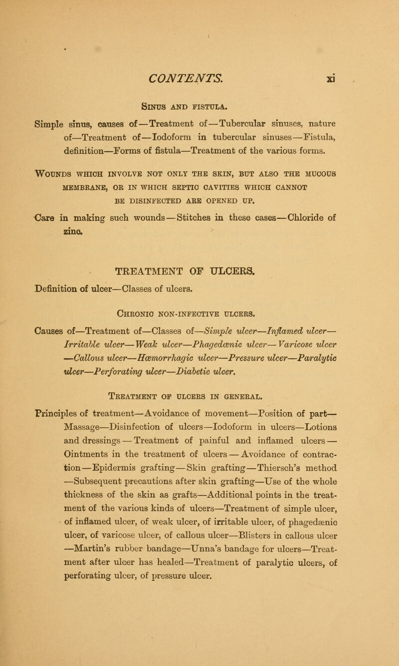 Sinus and fistula. Simple sinus, causes of—Treatment of—Tubercular sinuses, nature of—Treatment of—Iodoform in tubercular sinuses—Fistula, definition—Forms of fistula—Treatment of the various forms. Wounds which involve not only the skin, but also the mucous membrane, ob in which septic cavities which cannot be disinfected abe opened up. Uare in making such wounds—Stitches in these cases—Chloride of zinc TREATMENT OF ULCERS. Definition of ulcer—Classes of ulcers. Chronic non-infective ulcees. Causes of—Treatment of—Classes of—Simple ulcer—Inflamed ulcer— Irritable ulcer—Weak ulcer—Phagedenic ulcer—Varicose ulcer —Callous ulcer—Hemorrhagic ulcer—Pressure ulcer—Paralytic ulcer—Perforating ulcer—Diabetic ulcer. Treatment of ulcers in general. Principles of treatment—Avoidance of movement—Position of part— Massage—Disinfection of ulcers—Iodoform in ulcers—Lotions and dressings — Treatment of painful and inflamed ulcers — Ointments in the treatment of ulcers — Avoidance of contrac- tion—Epidermis grafting—Skin grafting—Thiersch's method —Subsequent precautions after skin grafting—Use of the whole thickness of the skin as grafts—Additional points in the treat- ment of the various kinds of ulcers—Treatment of simple ulcer, of inflamed ulcer, of weak ulcer, of irritable ulcer, of phagedsenic ulcer, of varicose ulcer, of callous ulcer—Blisters in callous ulcer —Martin's rubber bandage—Unna's bandage for ulcers—Treat- ment after ulcer has healed—Treatment of paralytic ulcers, of perforating ulcer, of pressure ulcer.