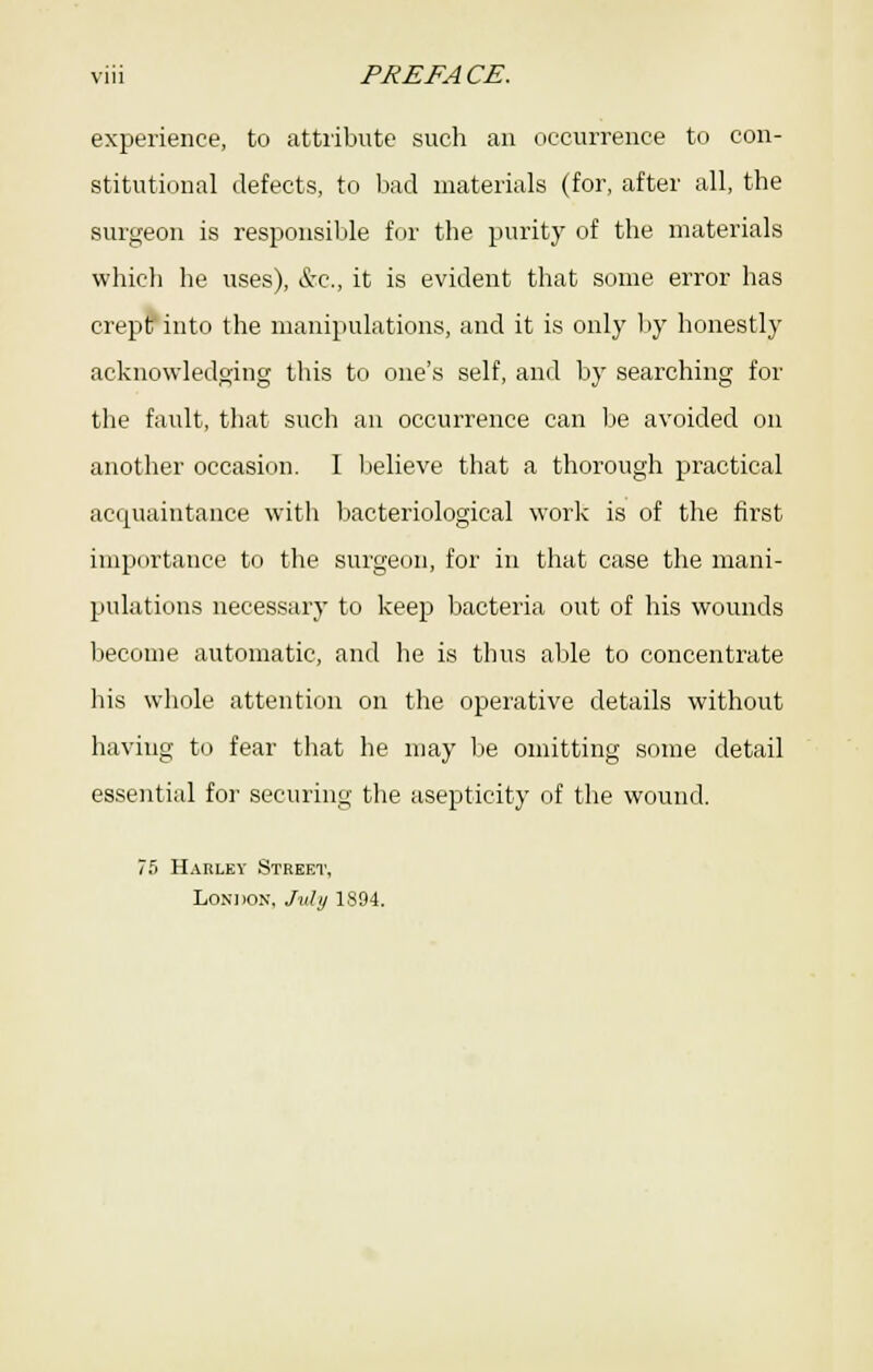 experience, to attiibute such an (iccurrence to con- stitutional defects, to bad materials (for, after all, the surgeon is responsiUe for the purity of the materials which he uses), kc, it is evident that some error has crep^into the manipulations, and it is only by honestly acknowledoing this to one's self, and by searching for the fault, that such an occurrence can be avoided on another occasion. I Ijelieve that a thorough practical acquaintance with Ijacteriological work is of the first importance to the surgeon, for in that case the mani- pulations necessary to keejj bacteria out of his wounds become automatic, and he is thus able to concentrate his whole attention on the operative details without having to fear that he may Ije omitting some detail essential for securing the asepticity of the wound. 7f) Harley Street, LoNiioN. Jnlij 1894.