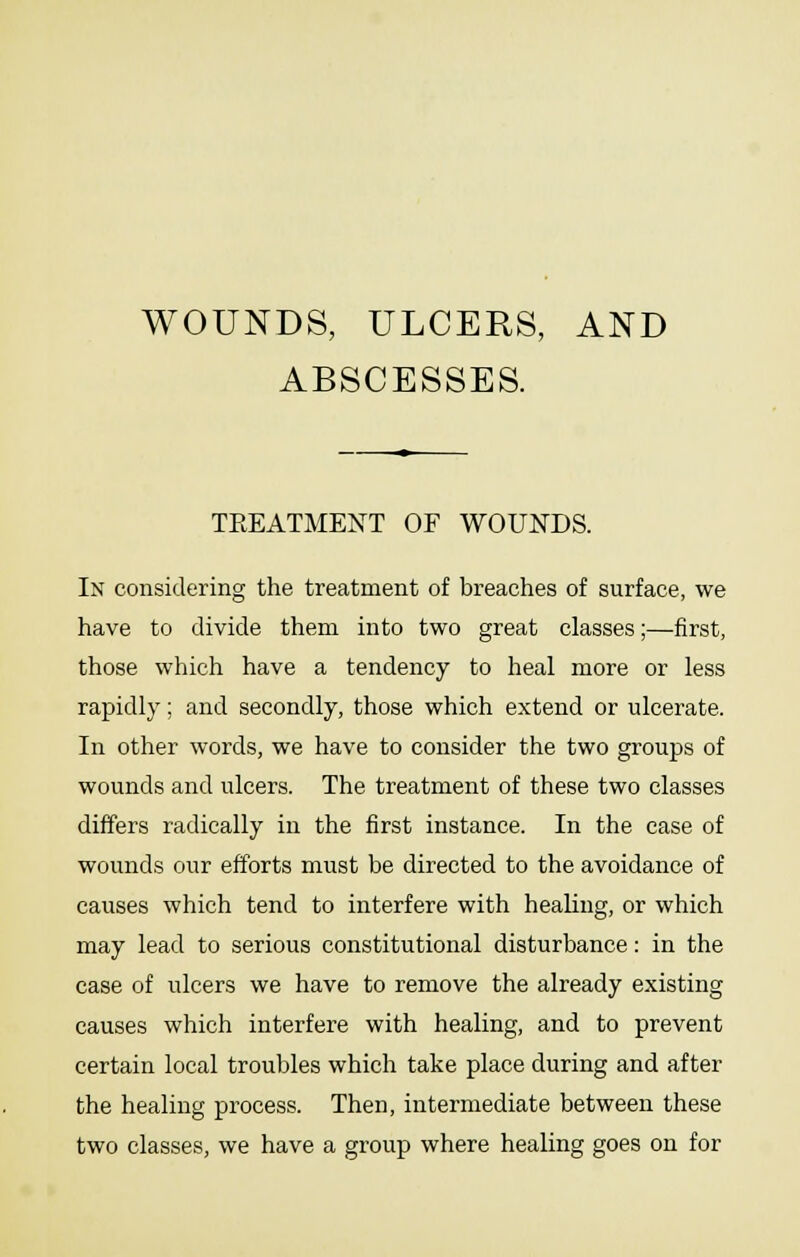 WOUNDS, ULCERS, AND ABSCESSES. TEEATMENT OF WOUNDS. In considering the treatment of breaches of surface, we have to divide them into two great classes;—first, those which have a tendency to heal more or less rapidly; and secondly, those which extend or ulcerate. In other words, we have to consider the two groups of wounds and ulcers. The treatment of these two classes differs radically in the first instance. In the case of wounds our efforts must be directed to the avoidance of causes which tend to interfere with healing, or which may lead to serious constitutional disturbance: in the case of ulcers we have to remove the already existing causes which interfere with healing, and to prevent certain local troubles which take place during and after the healing process. Then, intermediate between these two classes, we have a group where healing goes on for