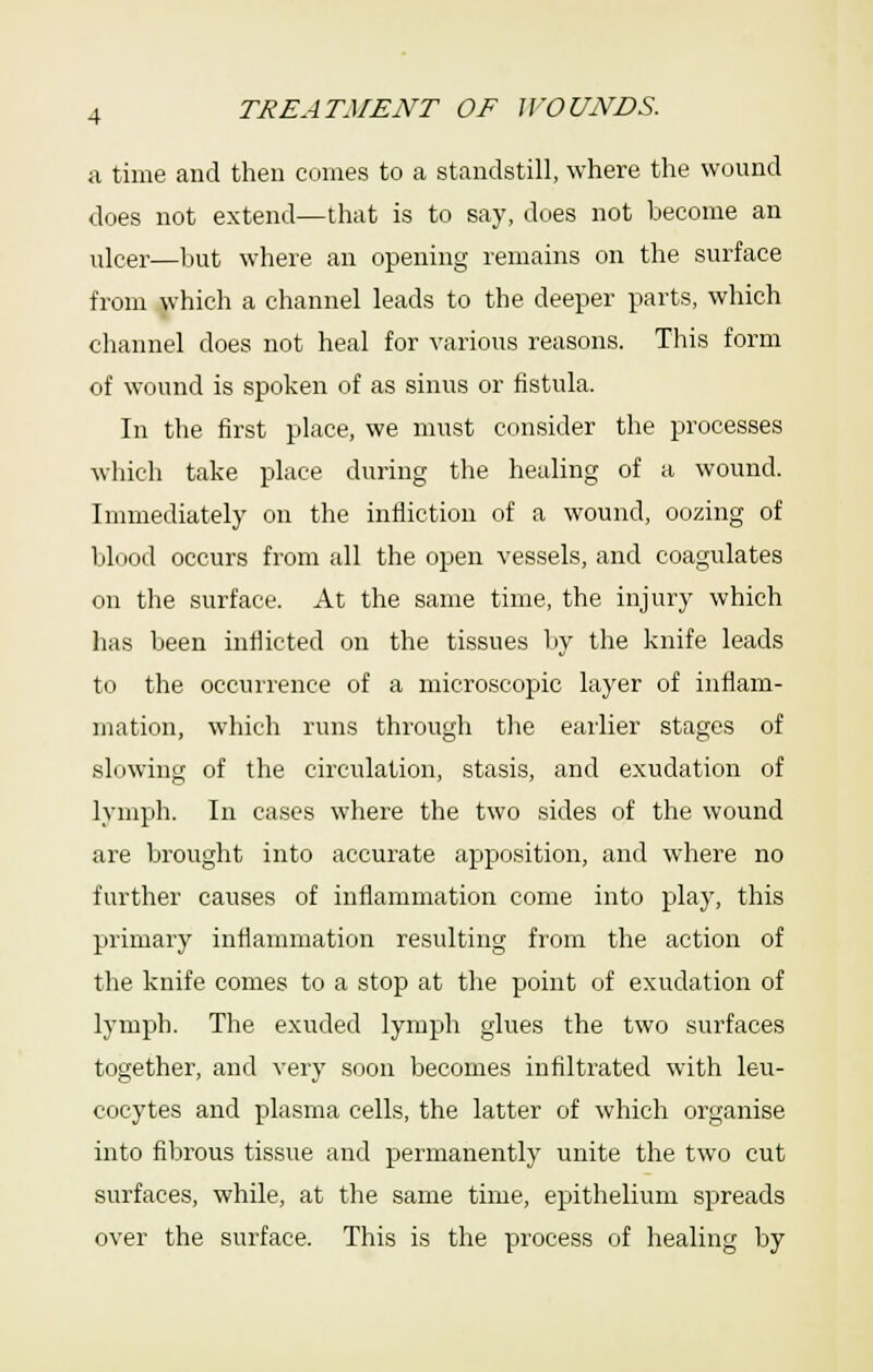 a time and then comes to a standstill, where the wound does not extend—that is to say, does not become an ulcer—Ijut where an opening remains on the surface from which a channel leads to the deeper parts, which channel does not heal for various reasons. This form of wound is spoken of as sinus or fistula. In the first place, we must consider the processes which take place during the healing of a wound. Immediately on the infliction of a wound, oozing of blood occurs from all the open vessels, and coagulates on the surface. At the same time, the injury which has been inflicted on the tissues by the knife leads to the occurrence of a microscopic layer of inflam- mation, which runs through the earlier stages of slowing of the circulation, stasis, and exudation of lymph. In ca.ses where the two .sides of the wound are brought into accurate apposition, and where no further causes of inflammation come into play, this primary inflammation resulting from the action of the knife comes to a stop at the point of exudation of lymph. The exuded lymph glues the two surfaces together, and very soon becomes infiltrated with leu- cocytes and plasma cells, the latter of which organise into fibrous tissue and permanently unite the two cut surfaces, while, at the same time, epithelium spreads over the surface. This is the process of healing by