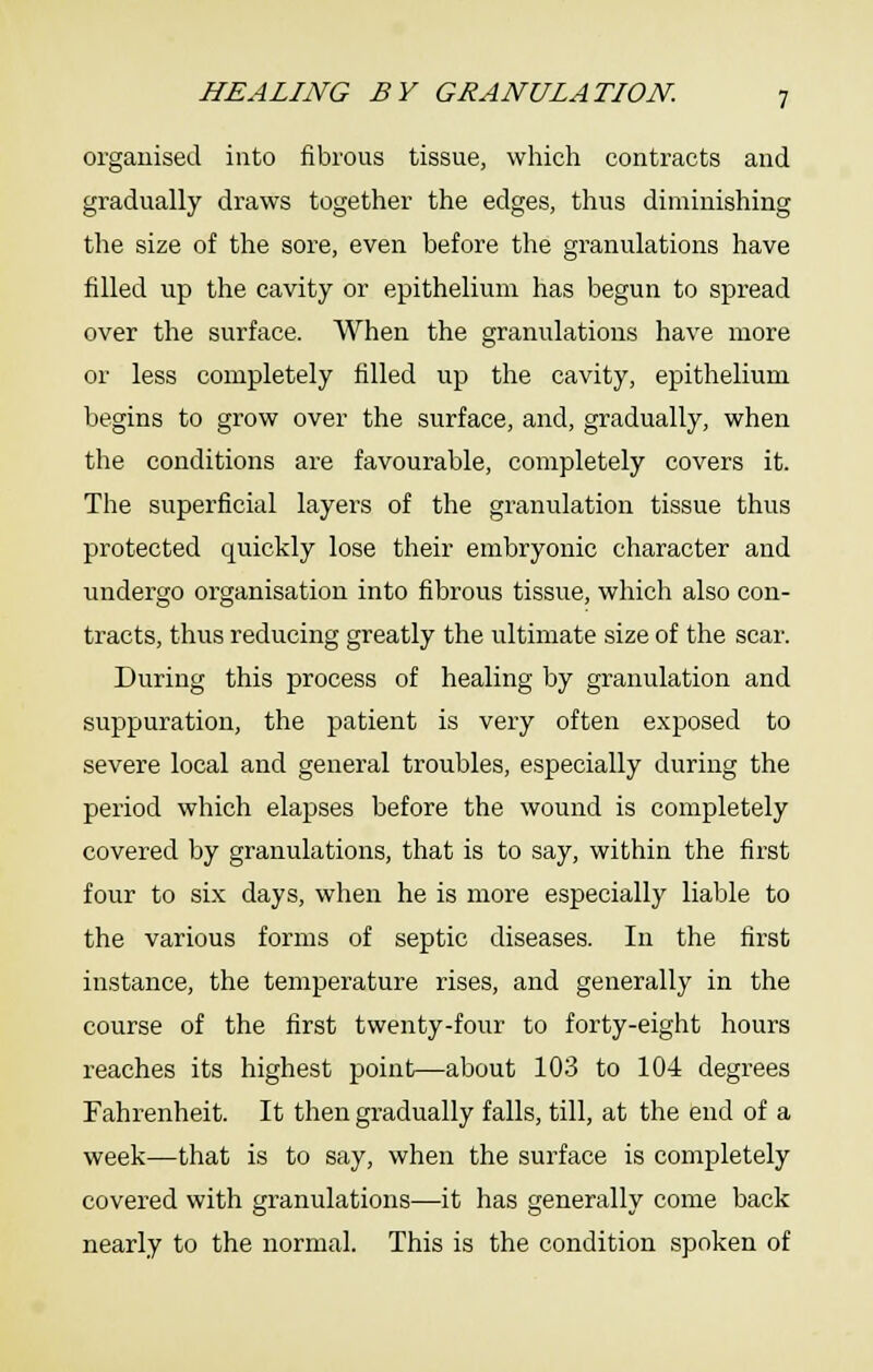 organised into fibrous tissue, which contracts and gradually draws together the edges, thus diminishing the size of the sore, even before the granulations have filled up the cavity or epithelium has begun to spread over the surface. When the granulations have more or less completely filled up the cavity, epithelium begins to grow over the surface, and, gradually, when the conditions are favourable, completely covers it. The superficial layers of the granulation tissue thus protected quickly lose their embryonic character and undergo organisation into fibrous tissue, which also con- tracts, thus reducing greatly the ultimate size of the scar. During this process of healing by granulation and suppuration, the patient is very often exposed to severe local and general troubles, especially during the period which elapses before the wound is completely covered by granulations, that is to say, within the first four to six days, when he is more especially liable to the various forms of septic diseases. In the first instance, the temperature rises, and generally in the course of the first twenty-four to forty-eight hours reaches its highest point—about 103 to 104 degrees Fahrenheit. It then gradually falls, till, at the end of a week—that is to say, when the surface is completely covered with granulations—it has generally come back nearly to the normal. This is the condition spoken of