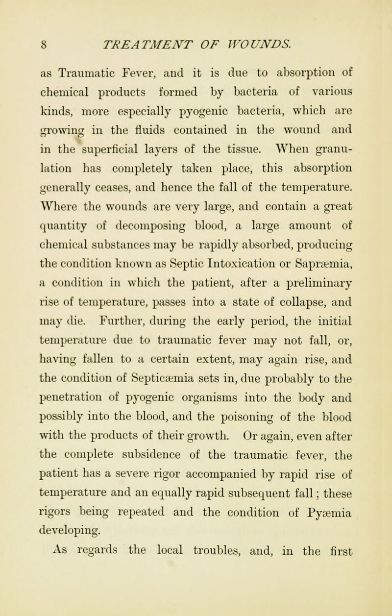 as Traumatic Fever, and it is due to absorption of chemical products formed by bacteria of various kinds, more especially pyogenic bacteria, which are growing in the iluids contained in the wound and in the superficial layers of the tissue. When granu- lation has completely taken place, this absorption generally ceases, and hence the fall of the temperature. Where the wounds are very large, and contain a great quantity of decomposing blood, a large amount of chemical substances may be rapidly absorbed, producing the condition known as Septic Intoxication or Saprsmia, a condition in which the patient, after a preliminary rise of temperature, passes into a state of collapse, and may die. Further, during the early period, the initial temperature due to traumatic fever may not fall, oi', having fallen to a certain extent, may again rise, and the condition of Septicfemia sets in, due probably to the penetration of pyogenic organisms into the body and possibly into the blood, and the poisoning of the blood with the products of their growth. Or again, even after the complete subsidence of the traumatic fever, the patient has a severe rigor accompanied by rapid rise of temperature and an equally rapid subsequent fall; these rigors being repeated and the condition of Pyaemia developing. As regards the local troubles, and, in the first