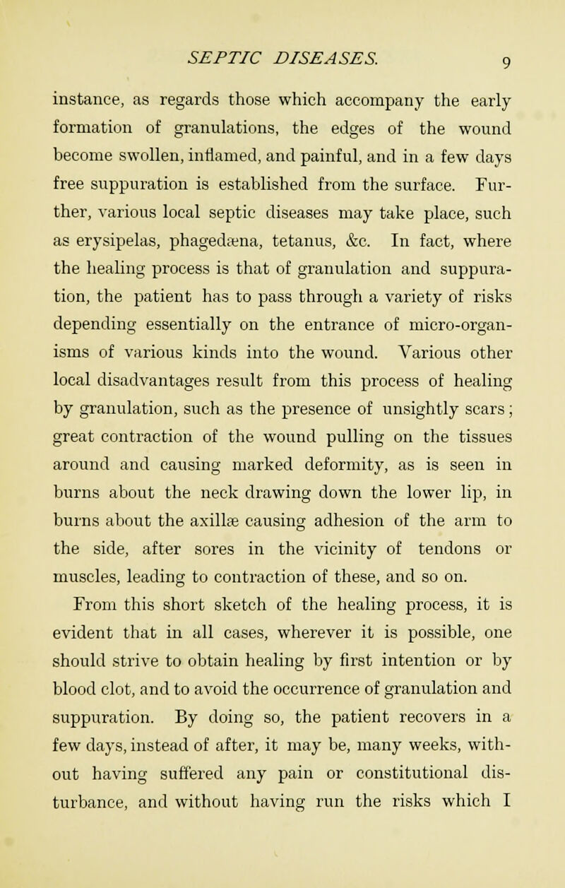 instance, as regards those which accompany the early formation of granulations, the edges of the wound become swollen, inflamed, and painful, and in a few days free suppuration is established from the surface. Fur- ther, various local septic diseases may take place, such as erysipelas, phagedena, tetanus, &c. In fact, where the healing process is that of granulation and suppura- tion, the patient has to pass through a variety of risks depending essentially on the entrance of micro-organ- isms of various kinds into the wound. Various other local disadvantages result from this process of healing by granulation, such as the presence of unsightly scars; great conti'action of the wound pulling on the tissues around and causing marked deformity, as is seen in burns about the neck drawing down the lower lip, in burns about the axillffi causing adhesion of the arm to the side, after sores in the vicinity of tendons or muscles, leading to contraction of these, and so on. From this short sketch of the healing process, it is evident that in all cases, wherever it is possible, one should strive to obtain healing by first intention or by blood clot, and to avoid the occurrence of granulation and suppuration. By doing so, the patient recovers in a few days, instead of after, it may be, many weeks, with- out having suffered any pain or constitutional dis- turbance, and without having run the risks which I