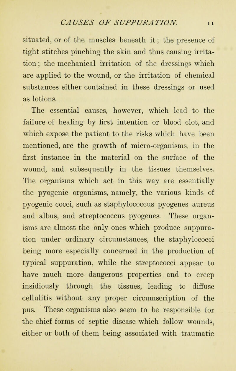 situated, or of the muscles beneath it; the presence of tight stitches pinching the skin and thus causing irrita- tion ; the mechanical irritation of the dressings which are applied to the wound, or the irritation of chemical substances either contained in these dressings or used as lotions. The essential causes, however, which lead to the failure of healing by first intention or blood clot, and which expose the patient to the risks which have been mentioned, are the growth of micro-organisms, in the first instance in the material on the surface of the wound, and subsequently in the tissues themselves. The organisms which act in this way are essentially the pyogenic organisms, namely, the various kinds of pyogenic cocci, such as staphylococcus pyogenes aureus and albus, and streptococcus pyogenes. These organ- isms are almost the only ones which produce suppura- tion under ordinary circumstances, the staphylococci being more especially concerned in the production of typical suppuration, while the streptococci appear to have much more dangerous properties and to creep insidiously through the tissues, leading to diffuse cellulitis without any proper circumscription of the pus. These organisms also seem to be responsible for the chief forms of septic disease which follow wounds, either or both of them being associated with traumatic