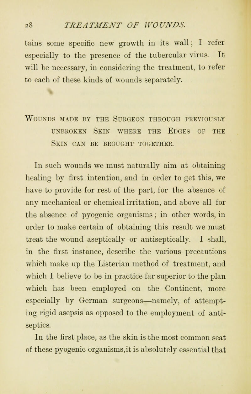 tains some specific new growth in its wall; I refer especially to the presence of the tubercular virus. It will he necessaiy, in considering the treatment, to refer to each of these kinds of wounds separately. \ Wounds made by the Surgeon through previously UNBROKEN SkIN WHERE THE EDGES OF THE Skin can be brought together. In such wounds we must naturally aim at obtaining healing by first intention, and in order to get this, we have to provide for rest of the part, for the absence of any mechanical or chemical irritation, and above all for the absence of pyogenic organisms; in other words, in order to make certain of obtaining this result we must treat the wound aseptically or antiseptically. I shall, in the first instance, describe the various precautions which make up the Listerian method of treatment, and which I believe to be in practice far superior to the plan which has been employed on the Continent, more especially by German surgeons—namely, of attempt- ing rigid asepsis as opposed to the employment of anti- septics. In the first place, as the skin is the most common seat of these pyogenic organisms,it is absolutely essential that