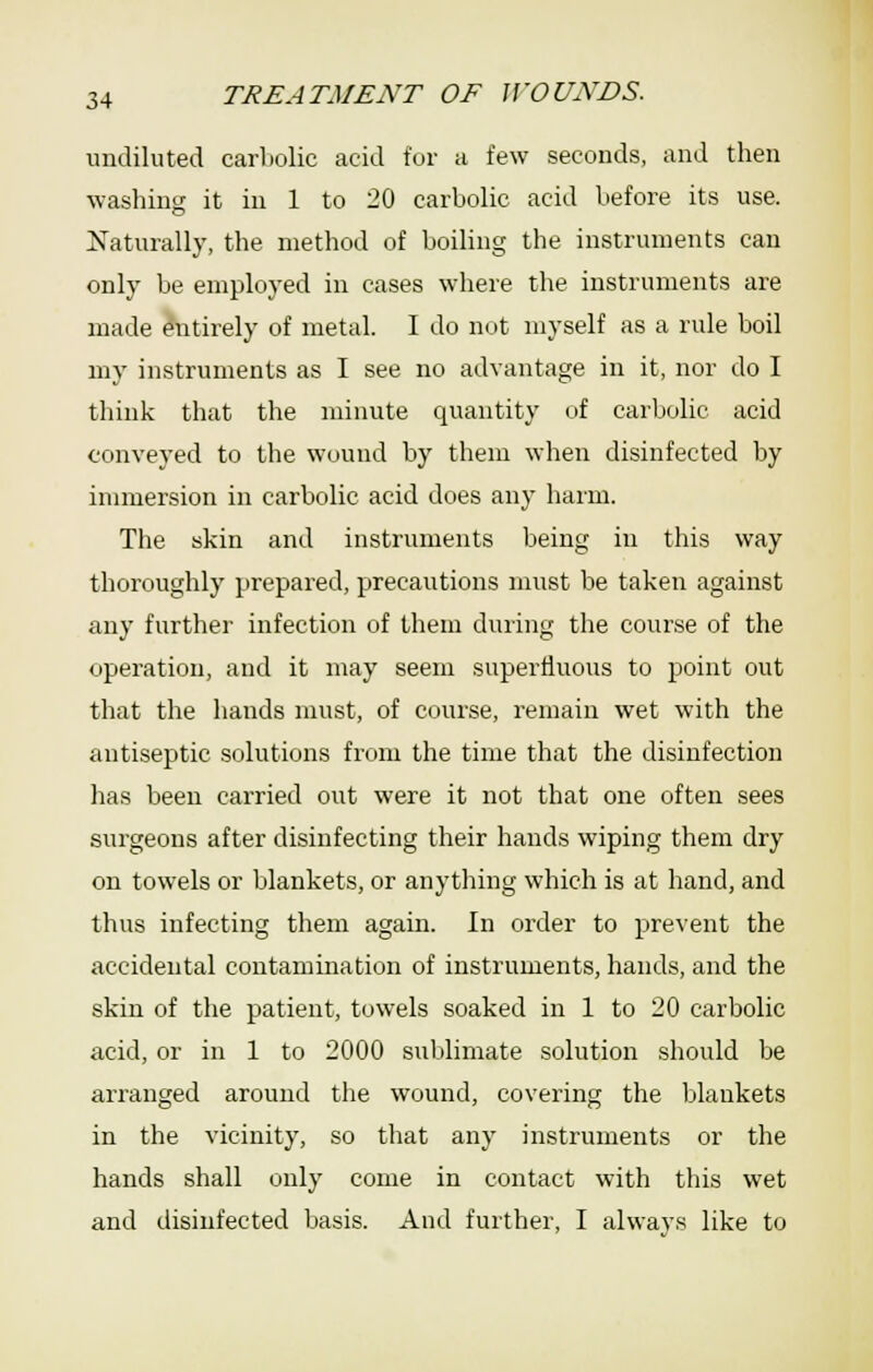 undiluted carlwlic acid for a few seconds, and then washing it in 1 to 20 carbolic acid before its use. Naturally, the method of boiling the instruments can only be employed in cases where the instruments are made Entirely of metal. I do ntit myself as a rule boil my instruments as I see no advantage in it, nor do I think that the minute quantity of carbolic acid conveyed to the wound by them when disinfected by immersion in carbolic acid does any harm. The skin and instruments being in this way thoroughly prepared, precautions must be taken against any further infection of them duiing the course of the operation, and it may seem superfluous to point out that the hands must, of course, remain wet with the antiseptic solutions fnim the time that the disinfection has been carried out were it not that one often sees surgeons after disinfecting their hands wiping them dry on towels or blankets, or anything which is at hand, and thus infecting them again. In order to prevent the accidental contamination of instruments, hands, and the skin of the patient, towels soaked in 1 to 20 carbolic acid, or in 1 to 2000 sublimate solution should be arranged around the wound, covering the Ijlankets in the vicinity, so that any instruments or the hands shall only come in contact with this wet and disinfected basis. And further, I alwav.s like to